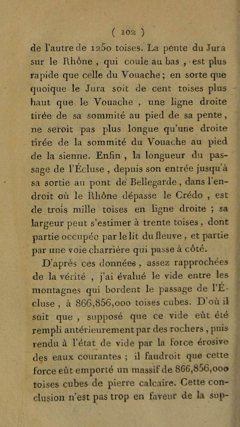 de l'autre de iz5o toises. La pente du Jura sur le Rhône , qui coule au bas , est plus rapide que celle du Vouache; en sorte que quoique le Jura soit de cent toises plus haut que le Vouache , une ligne droite tirée de sa sommité au pied de sa pente, ne seroit pas plus longue qu’une droite tirée de la sommité du Vouache au pied de la sienne. Enfin , la longueur du pas- sage de l’Écluse , depuis son entrée jusqu’à sa sortie au pont de Bellegarde , dans l’en- droit où le Rhône dépasse le Crédo , est de trois mille toises en ligne droite ; sa largeur peut s’estimer à trente toises , dont partie occupée par le lit du fleuve , et partie par une voie charrière qui passe à côté. D’après ces données , assez rapprochées de la vérité , j’ai évalué le vide entre les montagnes qui bordent le passage de l’E- cluse , à 866?856,ooo toises cubes. D où il suit que , supposé que ce vide eût été rempli antérieurement par des rochers , puis rendu à l’état de vide par la force érosive des eaux courantes ; il faudroit que cette force eût emporté un massif de 866,856,000 toises cubes de pierre calcaire. Cette con- clusion n’est pas trop en faveur de la sup-