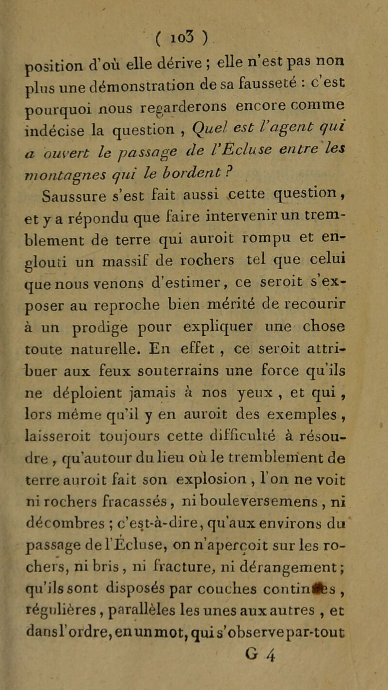 position d’où elle dérive ; elle n’est pas non plus une démonstration de sa fausseté : e est pourquoi nous regarderons encoie comme indécise la question , Quel est l agent qui u ouvert le passage de l Écluse entre les montagnes qui le bordent ? Saussure s’est fait aussi cette question, et y a répondu que faire intervenir un trem- blement de terre qui auroit rompu et en- glouti un massif de rochers tel que celui que nous venons d’estimer, ce seroit s’ex- poser au reproche bien mérité de recourir à un prodige pour expliquer une chose toute naturelle. En effet , ce seroit attri- buer aux feux souterrains une force qu’ils ne déploient jamais à nos yeux , et qui , lors même qu’il y en auroit des exemples , laisseroit toujours cette difficulté à résou- dre , qu'au tour du lieu où le tremblement de terre auroit fait son explosion , l’on ne voit ni rochers fracassés , nibouleversemens , ni décombres ; c’est-à-dire, qu’aux environs du passage de l’Ecluse, on n’apercoit sur les ro- chers, ni bris , ni fracture, ni dérangement ; qu’ils sont disposés par couches continués , régulières, parallèles les unes aux autres , et dansl’ordre,enunmot,quis’observepar-tout