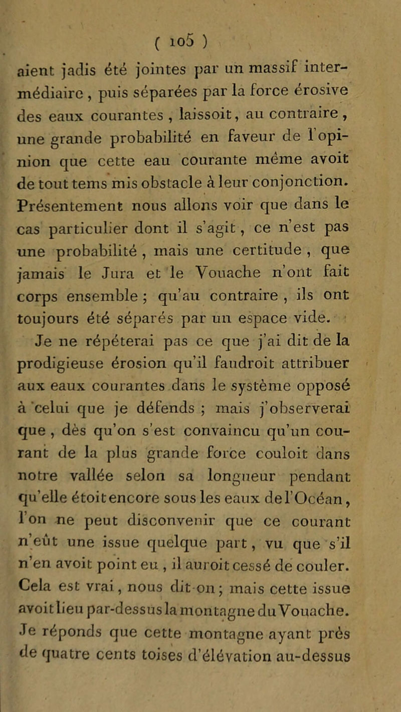 aient jadis été jointes par un massif inter- médiaire , puis séparées par la force érosive des eaux courantes , laissoit, au contraire , une grande probabilité en faveur de 1 opi- nion que cette eau courante même avoit de tout tems mis obstacle à leur conjonction. Présentement nous allons voir que dans le cas particulier dont il s’agit, ce n’est pas une probabilité , mais une certitude , que jamais le Jura et le Vouache n’ont fait corps ensemble ; qu’au contraire , ils ont toujours été séparés par un espace vide. Je ne répéterai pas ce que j’ai dit de la prodigieuse érosion qu’il faudroit attribuer aux eaux courantes dans le système opposé à celui que je défends ; mais j’observerai que , dès qu’on s’est convaincu qu’un cou- rant de la plus grande force couloit dans notre vallée selon sa longueur pendant qu’elle étoitencore sous les eaux del’Océan, l’on ne peut disconvenir que ce courant n’eût une issue quelque part, vu que s’il n’en avoit point eu , il auroit cessé de couler. Cela est vrai, nous dit-on; mais cette issue avoitlieu par-dessus la montagne du Vouache. Je réponds que cette montagne ayant prés de quatre cents toises d’élévation au-dessus