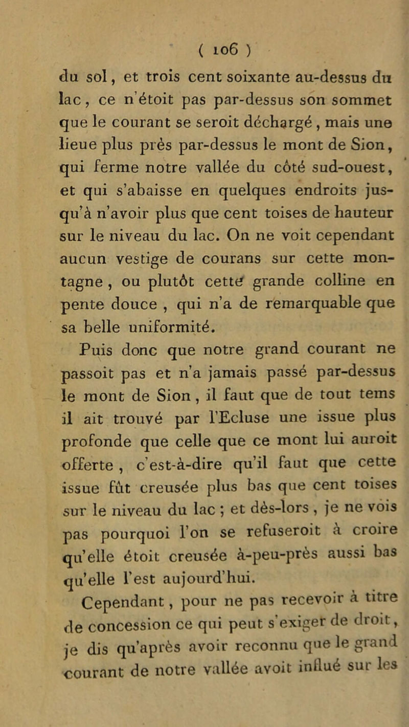 du sol, et trois cent soixante au-dessus du lac, ce n’étoit pas par-dessus son sommet que le courant se seroit déchargé , mais une lieue plus près par-dessus le mont de Sion, qui ferme notre vallée du côté sud-ouest, et qui s’abaisse en quelques endroits jus- qu’à n’avoir plus que cent toises de hauteur sur le niveau du lac. On ne voit cependant aucun vestige de courans sur cette mon- tagne , ou plutôt cette grande colline en pente douce , qui n’a de remarquable que sa belle uniformité. Puis donc que notre grand courant ne passoit pas et n’a jamais passé par-dessus le mont de Sion, il faut que de tout tems il ait trouvé par l'Ecluse une issue plus profonde que celle que ce mont lui auroit offerte , c’est-à-dire qu’il faut que cette issue fût creusée plus bas que cent toises sur le niveau du lac ; et dès-lors , je ne vois pas pourquoi l’on se refuseroit à croire quelle étoit creusée à-peu-près aussi bas quelle l’est aujourd’hui. Cependant, pour ne pas recevoir à titre de concession ce qui peut s’exiger de droit, je dis qu’après avoir reconnu que le grand courant de notre vallée avoit inllué sur les