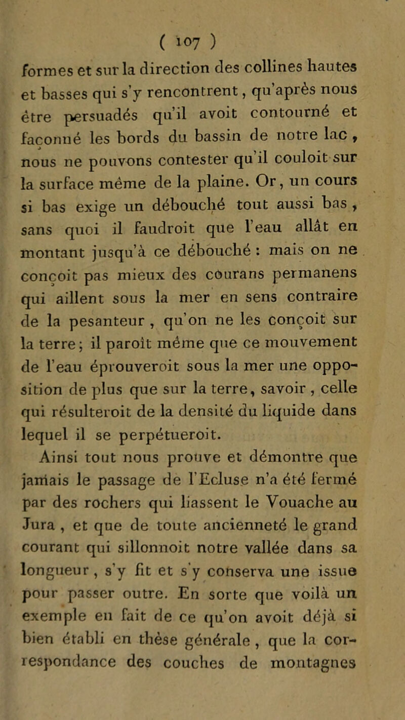 ( ï°7 ) formes et sur la direction des collines hautes et basses qui s’y rencontrent, qu’après nous être persuadés qu’il avoit contourné et façonné les bords du bassin de notre lac , nous ne pouvons contester qu il couloit sur la surface même de la plaine. Or, un cours si bas exige un débouché tout aussi bas , sans quoi il faudroit que 1 eau allat en montant jusqu’à ce débouché : mais on ne conçoit pas mieux des cûurans permanens qui aillent sous la mer en sens contraire de la pesanteur , qu’on ne les conçoit sur la terre; il paroit même que ce mouvement de l’eau éprouvèrent sous la mer une oppo- sition de plus que sur la terre, savoir , celle qui résulteroit de la densité du liquide dans lequel il se perpétueroit. Ainsi tout nous prouve et démontre que jamais le passage de l’Ecluse n’a été fermé par des rochers qui liassent le Vouache au Jura , et que de toute ancienneté le grand courant qui sillonnoit notre vallée dans sa longueur, s’y fit et s’y conserva une issue pour passer outre. En sorte que voilà un exemple en fait de ce qu’on avoit déjà si bien établi en thèse générale , que la cor- respondance des couches de montagnes