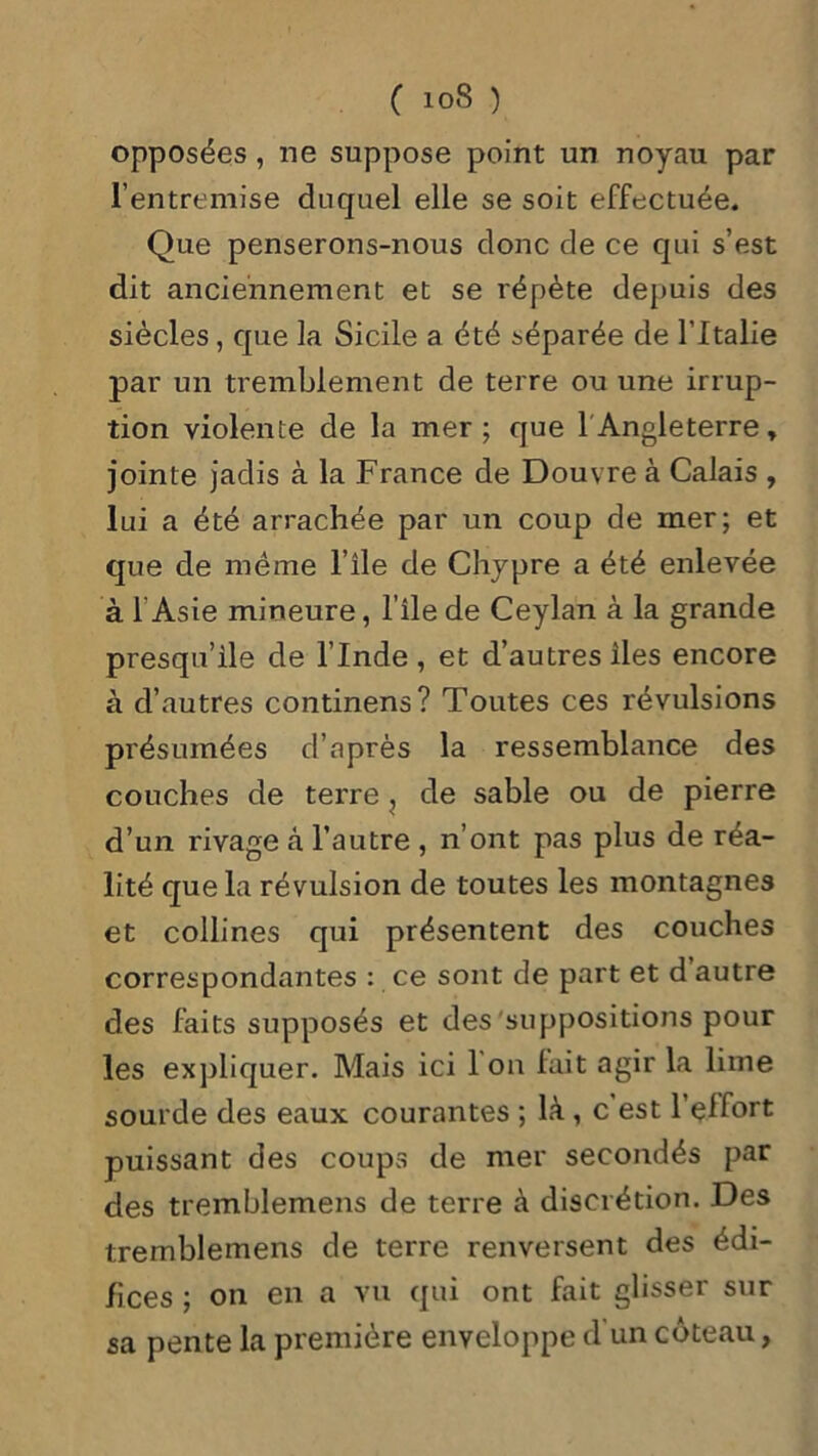 C !0S ) opposées, ne suppose point un noyau par l’entremise duquel elle se soit effectuée. Que penserons-nous donc de ce qui s’est dit anciennement et se répète depuis des siècles, que la Sicile a été séparée de l’Italie par un tremblement de terre ou une irrup- tion violente de la mer; que f Angleterre, jointe jadis à la France de Douvre à Calais , lui a été arrachée par un coup de mer; et que de meme l’ile de Chypre a été enlevée à l'Asie mineure, l’ile de Ceylan à la grande presqu’île de l’Inde , et d’autres îles encore à d’autres continens? Toutes ces révulsions présumées d’après la ressemblance des couches de terre , de sable ou de pierre d’un rivage cà l’autre , n’ont pas plus de réa- lité que la révulsion de toutes les montagnes et collines qui présentent des couches correspondantes : ce sont de part et d autre des faits supposés et des suppositions pour les expliquer. Mais ici 1 on fait agir la lime sourde des eaux courantes ; là, c est l’elfort puissant des coups de mer secondés par des tremblemens de terre à discrétion. Des tremblemens de terre renversent des édi- fices ; on en a vu qui ont fait glisser sur sa pente la première enveloppe d'un coteau,