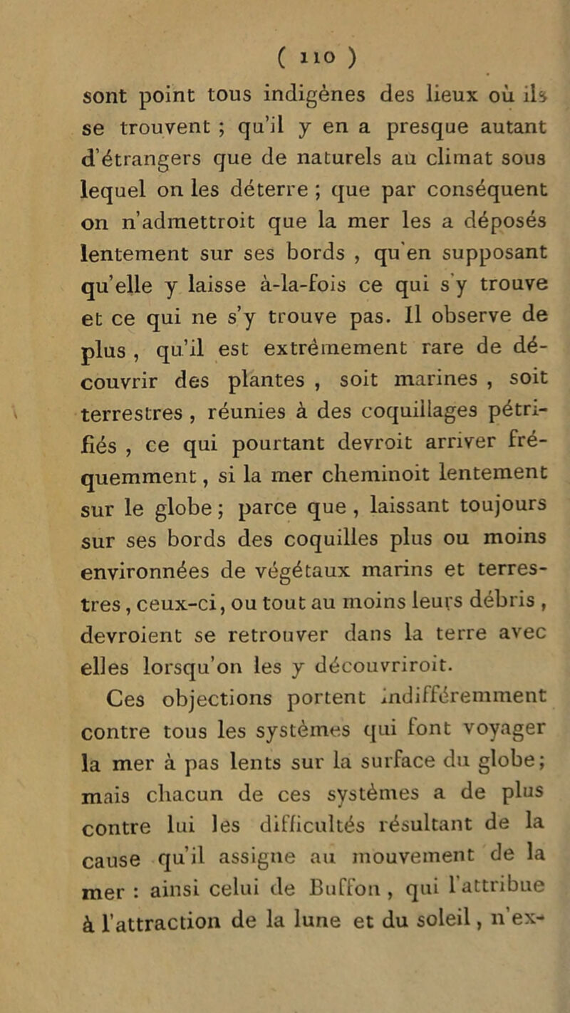 sont point tous indigènes des lieux où ils se trouvent ; qu’il y en a presque autant d’étrangers que de naturels au climat sous lequel on les déterre ; que par conséquent on n’admettroit que la mer les a déposés lentement sur ses bords , qu’en supposant quelle y laisse à-la-fois ce qui s'y trouve et ce qui ne s’y trouve pas. Il observe de plus , qu’il est extrêmement rare de dé- couvrir des plantes , soit marines , soit terrestres , réunies à des coquillages pétri- fiés , ce qui pourtant devroit arriver fré- quemment , si la mer cheminoit lentement sur le globe ; parce que , laissant toujours sur ses bords des coquilles plus ou moins environnées de végétaux marins et terres- tres , ceux-ci, ou tout au moins leurs débris , devroient se retrouver dans la terre avec elles lorsqu’on les y découvriroit. Ces objections portent indifféremment contre tous les systèmes qui font voyager la mer à pas lents sur la surface du globe; mais chacun de ces systèmes a de plus contre lui les difficultés résultant de la cause qu’il assigne au mouvement de la mer : ainsi celui de Buffon , qui 1 attribue à l’attraction de la lune et du soleil, n’ex-