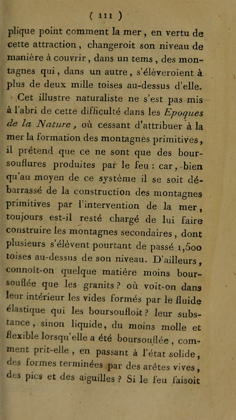 plique point comment la mer, en vertu de cette attraction , changeront son niveau de manière à couvrir, dans un teins , des mon- tagnes qui, dans un autre , s’élèveroient à plus de deux mille toises au-dessus d’elle. ■ Cet illustre naturaliste ne s’est pas mis à l’abri de cette difficulté dans les Epoques de la Nature, où cessant d’attribuer à la mer la formation des montagnes primitives, il prétend que ce ne sont que des bour- souflures produites par le feu: car, bien qu au moyen de ce système il se soit dé- bru rassé de la construction des montagnes primitives par 1 intervention de la mer, toujours est-il resté chargé de lui faire construire les montagnes secondaires , dont plusieurs s’élèvent pourtant de passé i,5oo toises au-dessus de son niveau. D’ailleurs, connoît-on quelque matière moins bour- souflée que les granits ? où voit-on dans leur intérieur les vides formés par le fluide élastique qui les boursoufloit ? leur subs- tance , sinon liquide, du moins molle et flexible lorsqu’elle a été boursouflée , com- ment prit-elle, en passant à l’état solide, des formes terminées par des arêtes vives, des pics et des aiguilles ? Si le feu faisoit