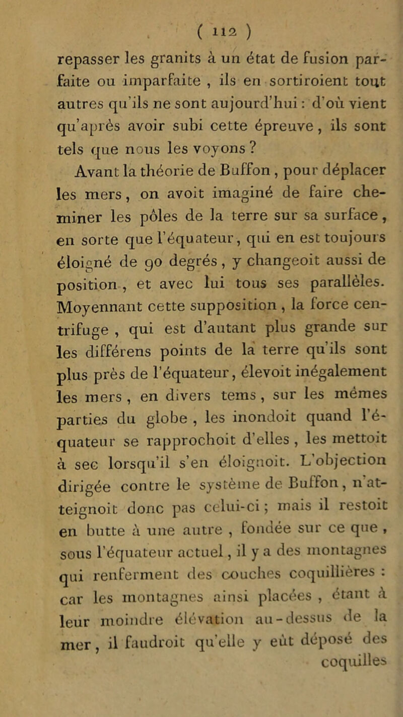 repasser les granits à un état de fusion par- faite ou imparfaite , ils en sortiroient tout autres qu’ils ne sont aujourd’hui : d’où vient qu’après avoir subi cette épreuve, ils sont tels que nous les voyons ? Avant la théorie de Buffon , pour déplacer les mers, on avoit imaginé de faire che- miner les pôles de la terre sur sa surface, en sorte que l’équateur, qui en est toujours éloigné de go degrés, y changeoit aussi de position , et avec lui tous ses parallèles. Moyennant cette supposition , la force cen- trifuge , qui est d’autant plus grande sur les différens points de lai terre qu’ils sont plus près de l’équateur, élevoit inégalement les mers , en divers teins , sur les mêmes parties du globe , les inondoit quand l’é- quateur se rapprochoit d’elles , les mettoit à sec lorsqu’il s’en éloignoit. L objection dirigée contre le système de Buffon, nat- teignoit donc pas celui-ci ; mais il restoit en butte à une autre , londée sur ce que , sous l’équateur actuel, il y a des montagnes qui renferment des couches coquillières : car les montagnes ainsi placées , étant à leur moindre élévation au-dessus de la mer, il faudroit qu'elle y eût déposé des coquilles
