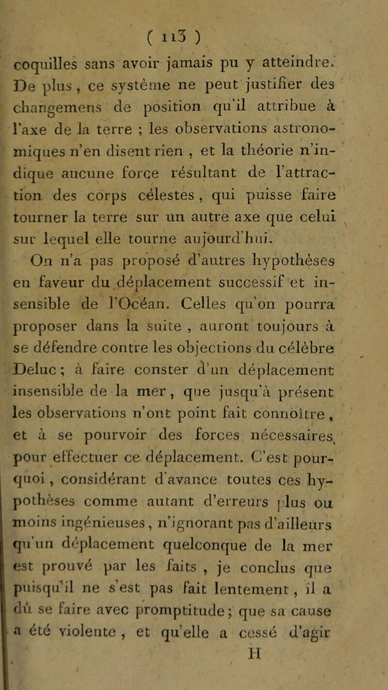 coquilles sans avoir jamais pu y atteindre. De plus , ce système ne peut justifier des changemens de position qu'il attribue à l’axe de la terre ; les observations astrono- miques n’en disent rien , et la théorie n’in- dique aucune force résultant de l’attrac- tion des corps célestes , qui puisse faire tourner la terre sur un autre axe que celui sur lequel elle tourne aujourd’hui. On n’a pas proposé d’autres hypothèses en faveur du déplacement successif et in- sensible de l’Océan. Celles qu’on pourra proposer dans la suite , auront toujours à se défendre contre les objections du célèbre Deluc ; à faire conster d’un déplacement insensible de la mer, que jusqu'à présent les observations n’ont point fait connôître, et à se pourvoir des forces nécessaires, pour effectuer ce déplacement. C’est pour- quoi , considérant d’avance toutes ces hy- pothèses comme autant d’erreurs plus ou moins ingénieuses , n’ignorant pas d’ailleurs qu’un déplacement quelconque de la mer est prouvé par les faits , je conclus que puisqu’il ne s’est pas fait lentement, il a dû se faire avec promptitude; que sa cause a été violente , et qu’elle a cessé d’agir H