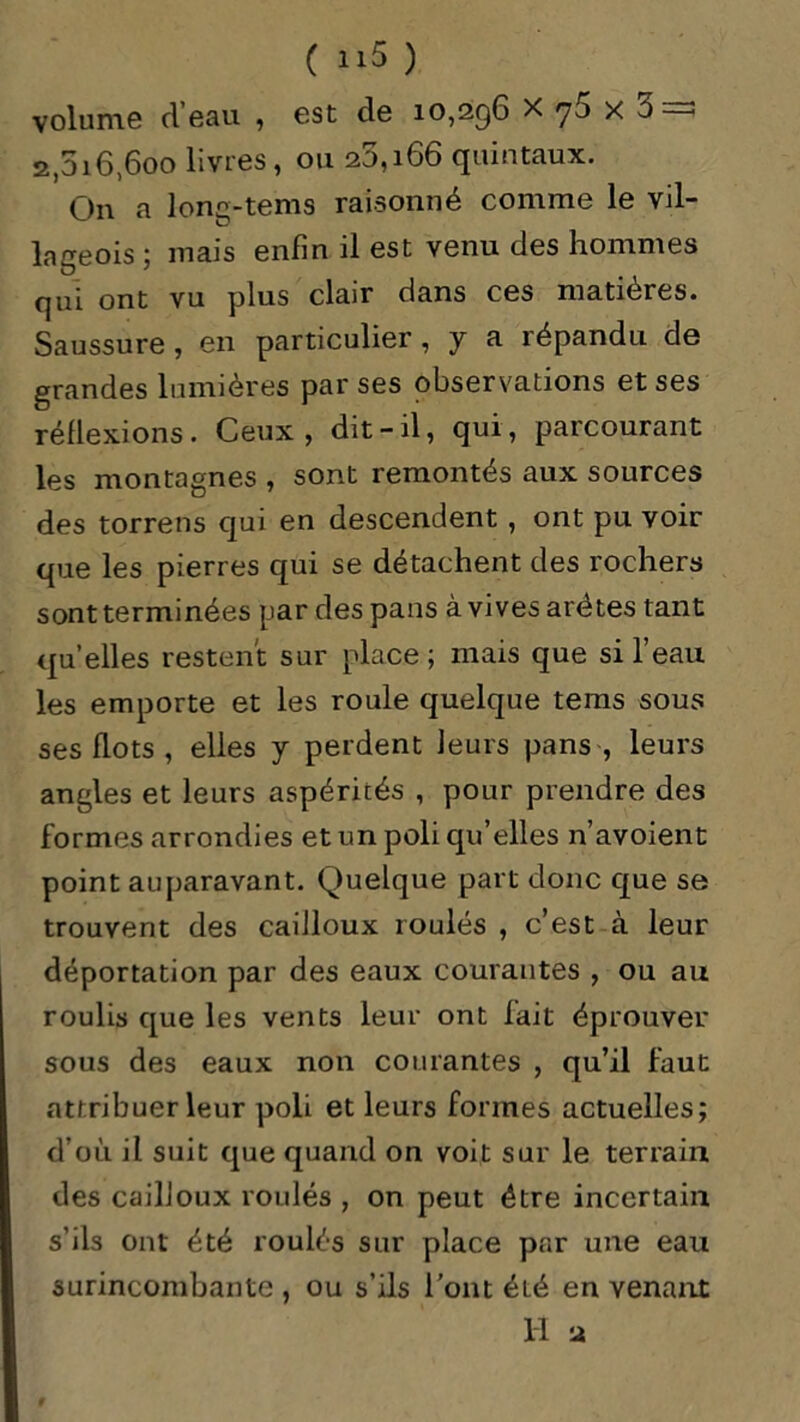 ( U.5 ) volume d’eau , est de 10,296 x 75 x 3 = 2,616,600 livres , ou 26,166 quintaux. On a long-tems raisonné comme le vil- lageois ; mais enfin il est venu des hommes qui ont vu plus clair dans ces matières* Saussure , en particulier, y a répandu de grandes lumières par ses observations et ses réflexions. Ceux, dit-il, qui, parcourant les montagnes , sont remontés aux sources des torrens qui en descendent , ont pu voir que les pierres qui se détachent des rochers sont terminées par des pans à vives aretes tant qu’elles restent sur place; mais que si l’eau les emporte et les roule quelque tems sous ses flots , elles y perdent leurs pans , leurs angles et leurs aspérités , pour prendre des f ormes arrondies et un poli qu’elles n’avoient point auparavant. Quelque part donc que se trouvent des cailloux roulés , c’est à leur déportation par des eaux courantes , ou au roulis que les vents leur ont fait éprouver sous des eaux non courantes , qu’il faut attribuer leur poli et leurs formes actuelles; d’où il suit que quand on voit sur le terrain des cailloux roulés , on peut être incertain s’ils ont été roulés sur place par une eau surincombante, ou s’ils l'ont été en venant