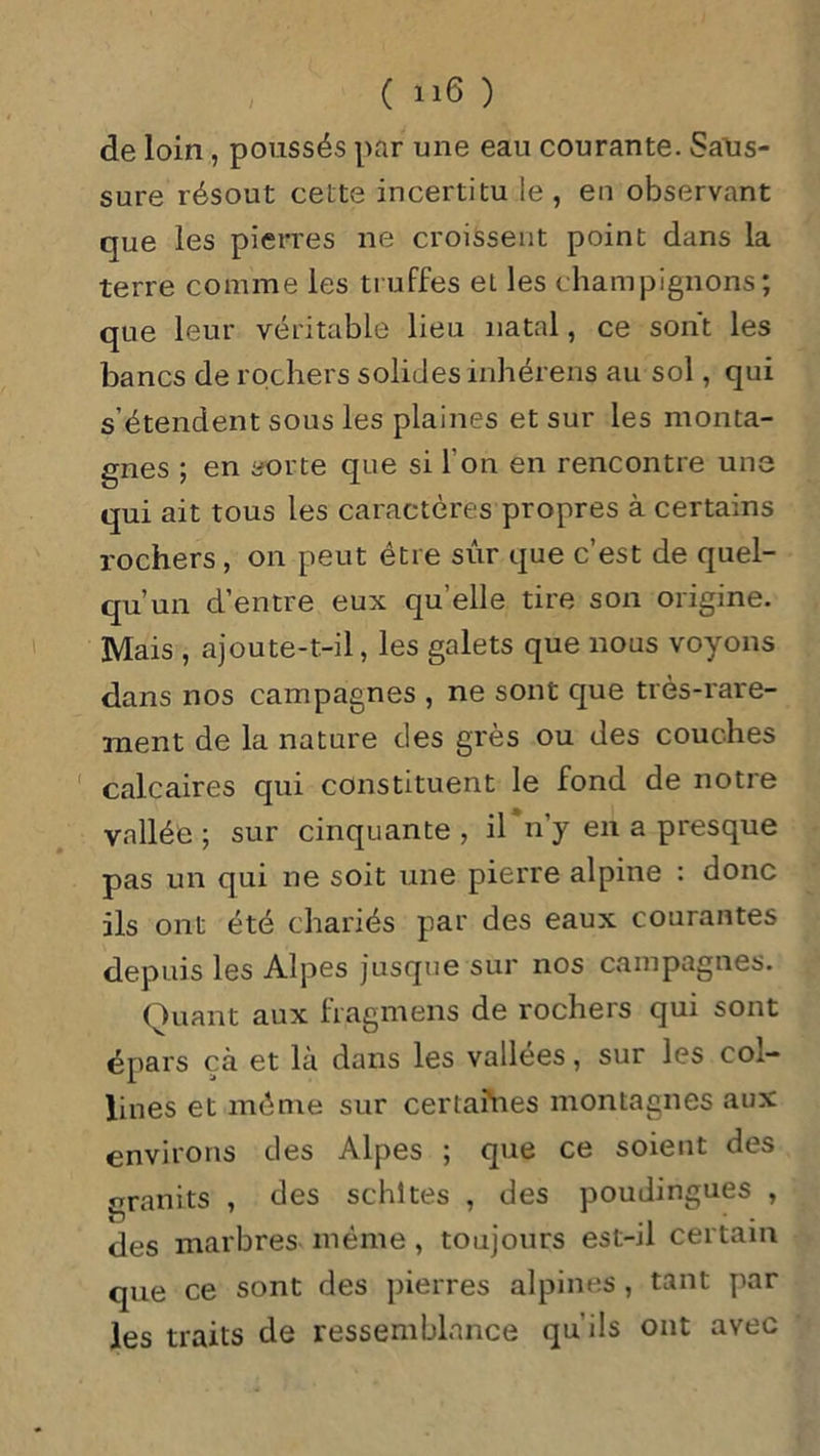 de loin , poussés par une eau courante. Salis- sure résout celte incertitu le , en observant que les pierres ne croissent point dans la terre comme les truffes et les champignons; que leur véritable lieu natal, ce sont les bancs de rochers solides inhérens au sol, qui s’étendent sous les plaines et sur les monta- gnes ; en sorte que si I on en rencontre une qui ait tous les caractères propres à certains rochers , on peut être sur que c’est de quel- qu’un d’entre eux qu’elle tire son origine. Mais , ajoute-t-il, les galets que nous voyons dans nos campagnes , ne sont que très-rare- ment de la nature des grès ou des couches calcaires qui constituent le fond de notre vallée ; sur cinquante , il n’y en a presque pas un qui ne soit une pierre alpine : donc ils ont été chariés par des eaux courantes depuis les Alpes jusque sur nos campagnes. Quant aux fragmens de rochers qui sont épars çà et là dans les vallées, sur les col- lines et même sur certaines montagnes aux environs des Alpes ; que ce soient des granits , des schltes , des poudingues , O . .. des marbres même, toujours est-n certain que ce sont des pierres alpines, tant par les traits de ressemblance qu'ils ont avec
