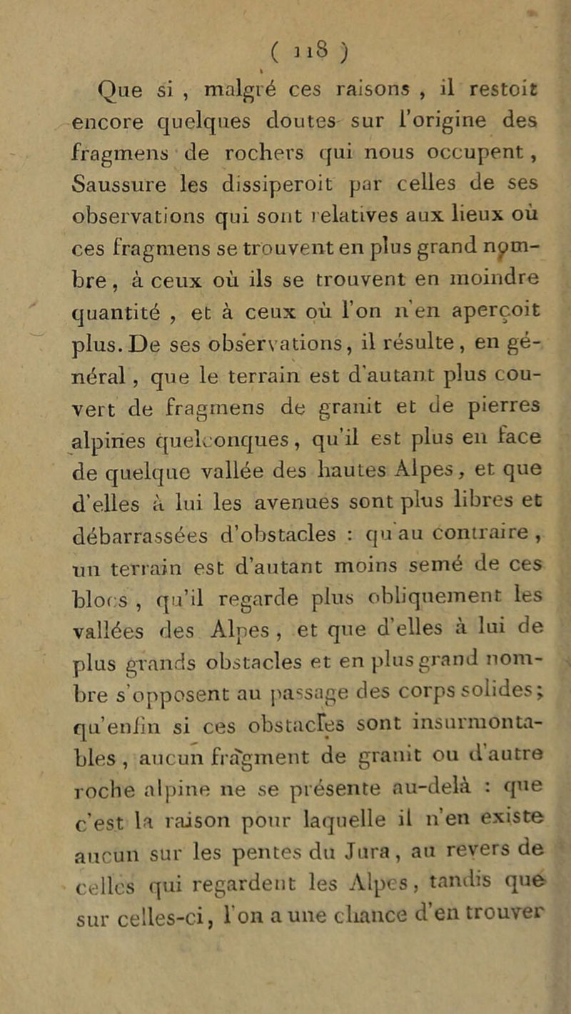 ( J*8 ) k Que si , malgré ces raisons , il restoit encore quelques cloutes sur l’origine des fragment de rochers qui nous occupent, Saussure les dissiperoit par celles de ses observations qui sont relatives aux lieux où ces fragmens se trouvent en plus grand nom- bre , à ceux où ils se trouvent en moindre quantité , et à ceux où l’on n’en aperçoit plus.De ses observations, il résulte, en gé- néral , que le terrain est d'autant plus cou- vert de fragmens de granit et de pierres alpines quelconques, qu’il est plus en face de quelque vallée des hautes Alpes, et que d’elles à lui les avenues sont plus libres et débarrassées d’obstacles : cju au contraire, un terrain est d’autant moins semé de ces blocs , qu’il regarde plus obliquement les vallées des Alpes , et que d’elles à lui de plus grands obstacles et en plus grand nom- bre s’opposent au passage des corps solides; qu’enfin si ces obstacles sont insurmonta- bles, aucun fragment de granit ou d autre roche alpine ne se présente au-delà : que c'est la raison pour laquelle il n’en existe aucun sur les pentes du Jura, au revers de celles qui regardent les Alpes, tandis que sur celles-ci, I on a une chance d’en trouver