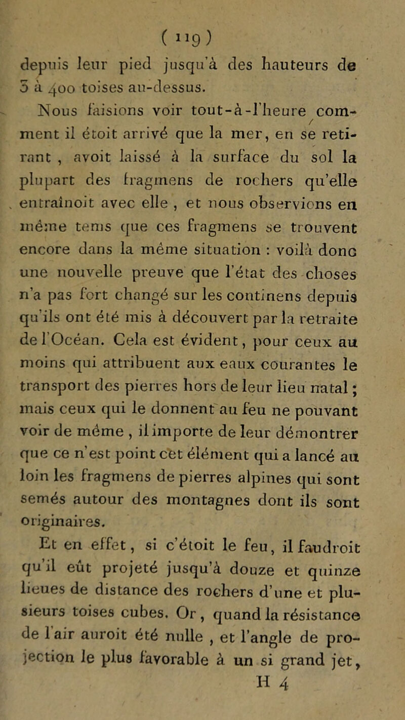 depuis leur pied jusqu’à des hauteurs de 5 à 400 toises au-dessus. Nous faisions voir tout-à-l’heure com- / ment il étoit arrivé que la mer, en se reti- rant , avoit laissé à la surface du sol la plupart des fragmens de rochers qu’elle entraînoit avec elle , et nous observions en même tems que ces fragmens se trouvent encore dans la même situation : voilà donc une nouvelle preuve que l’état des choses n’a pas fort changé sur les continens depuis qu’ils ont été mis à découvert parla retraite de l’Océan. Cela est évident, pour ceux au moins qui attribuent aux eaux courantes le transport des pierres hors de leur lieu natal ; mais ceux qui le donnent au feu ne pouvant voir de meme , il importe de leur démontrer que ce n’est point cet élément qui a lancé au loin les fragmens de pierres alpines qui sont semés autour des montagnes dont ils sont originaires. Et en effet, si c’étoit le feu, ilfaudroit qu’il eût projeté jusqu’à douze et quinze lieues de distance des rochers d’une et plu- sieurs toises cubes. Or , quand la résistance de 1 air auroit été nulle , et l’angle de pro- jection le plus favorable à un si grand jet, H 4