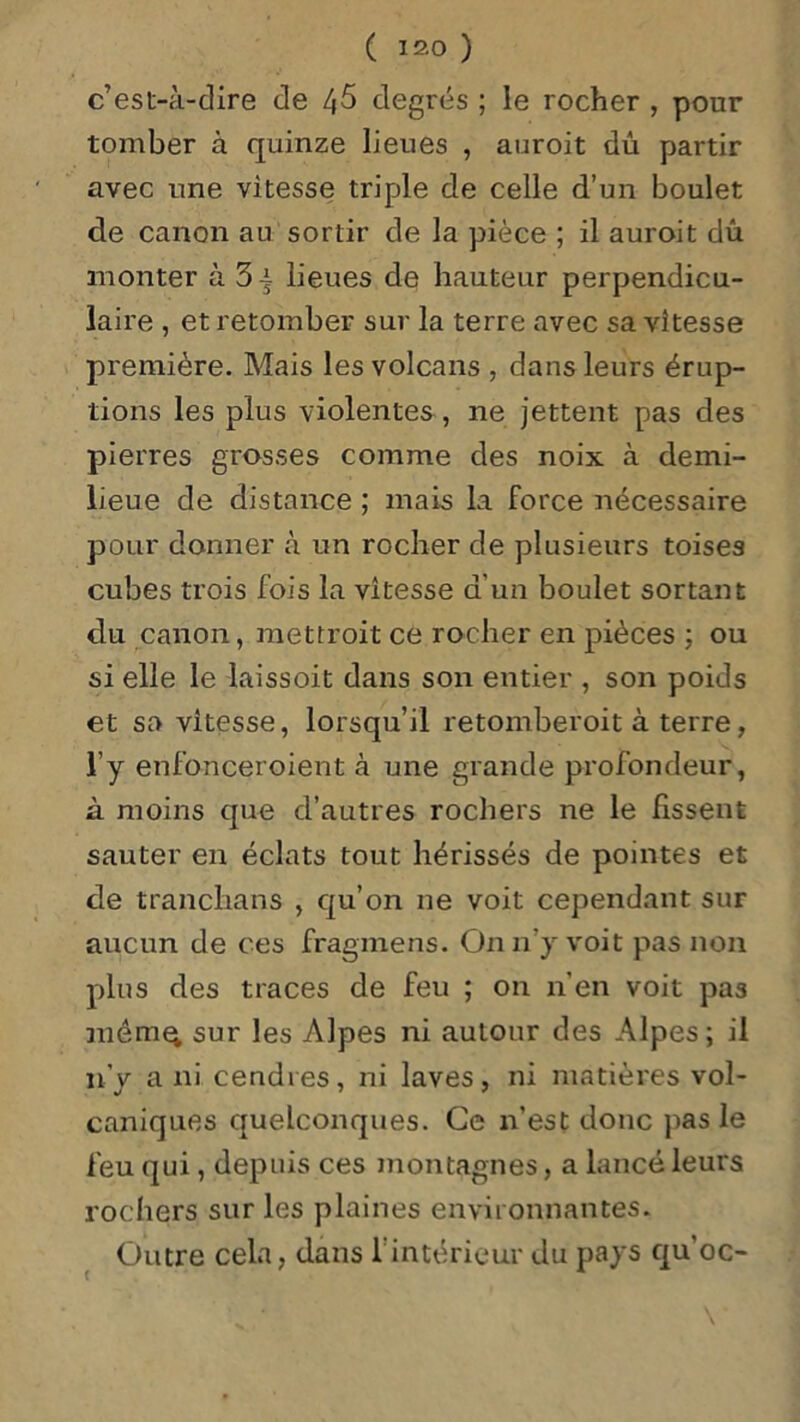 ( 15.0 ) c’est-à-dire de 4^ degrés ; le rocher , pour tomber à quinze lieues , auroit dû partir avec une vitesse triple de celle d’un boulet de canon au sortir de la pièce ; il auroit dû monter à 3 j lieues de hauteur perpendicu- laire , et retomber sur la terre avec sa vitesse première. Mais les volcans , dans leurs érup- tions les plus violentes, ne jettent pas des pierres grosses comme des noix à deini- lieue de distance ; mais la force nécessaire pour donner à un rocher de plusieurs toises cubes trois fois la vitesse d’un boulet sortant du canon, mettroit ce rocher en pièces ; ou si elle le laissoit dans son entier , son poids et sa vitesse, lorsqu’il retomberoit à terre, l’y enfonceroient à une grande profondeur, à moins que d’autres rochers ne le lissent sauter en éclats tout hérissés de pointes et de tranchans , qu’on ne voit cependant sur aucun de ces fragmens. On n'y voit pas non plus des traces de feu ; on n’en voit pas raêmq sur les Alpes ni autour des Alpes; il n’y a ni cendres, ni laves, ni matières vol- caniques quelconques. Ce n’est donc pas le feu qui, depuis ces montagnes, a lancé leurs rochers sur les plaines environnantes. Outre cela, dans l’intérieur du pays qu’oc-