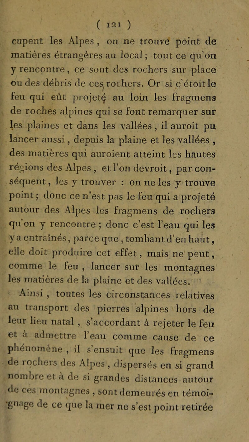 cupent les Alpes , on ne trouve point de matières étrangères au local ; tout ce qu’on y rencontre, ce sont des rochers sur place ou des débris de ces rochers. Or si c’étoitle feu qui eut projet^ au loin les fragmens de roches alpines qui se font remarquer sur les plaines et dans les vallées , il auroit pu lancer aussi , depuis la plaine et les vallées , des matières qui auroient atteint les hautes régions des Alpes , et l’on devroit, par con- séquent , les y trouver : on ne les y trouve point ; donc ce n’est pas le leu qui a projeté autour des Alpes les fragmens de rochers qu on y rencontre ; clone c’est l’eau qui les y a entraînés, parce que , tombant d’en haut, elle doit produire cet effet, mais ne peut, comme le feu , lancer sur les montagnes les matières de la plaine et des vallées. Ainsi , toutes les circonstances relatives au transport des pierres alpines hors de leur lieu natal , s’accordant à rejeter le feu et à admettre l’eau comme cause de ce phénomène , il s ensuit que les fragmens de i ochers des Alpes , dispersés en si grand nombre et à de si grandes distances autour de ces montagnes , sont demeurés en témoi- gnage de ce que la mer ne s’est point retirée