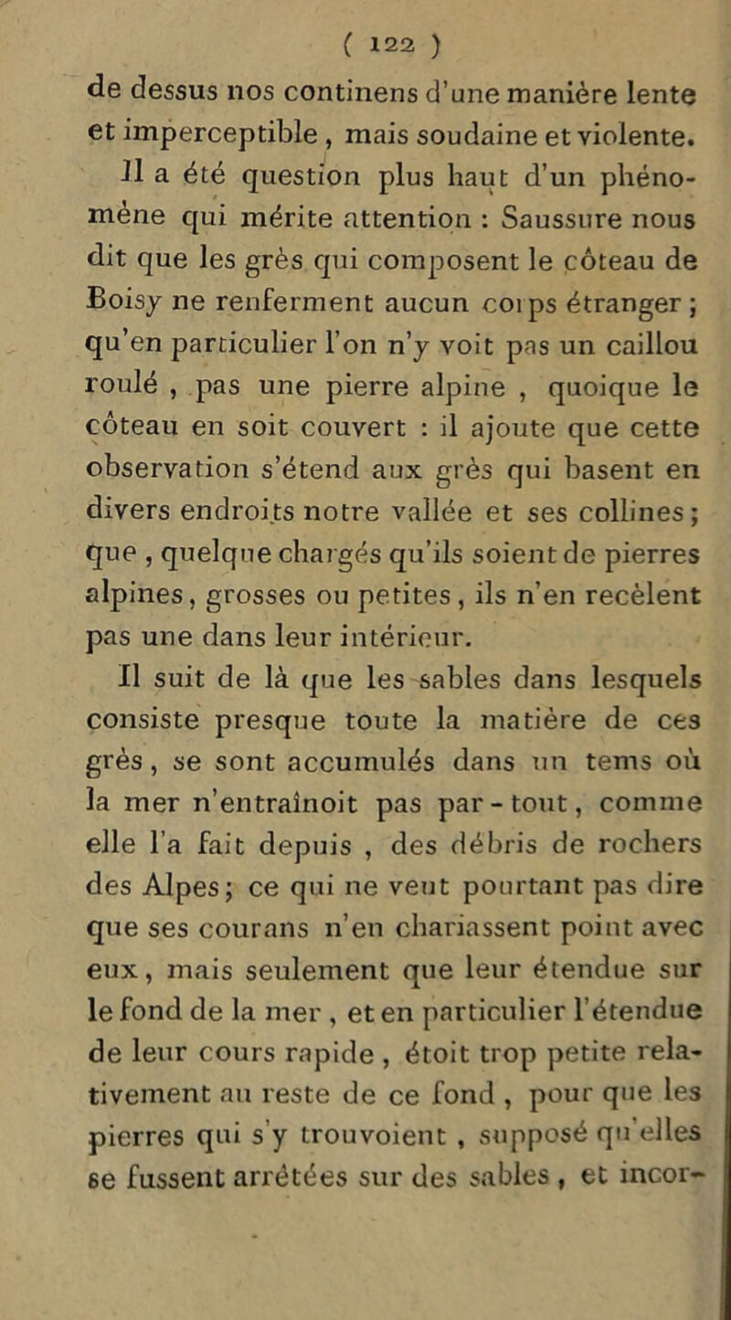 de dessus nos continens d’une manière lente et imperceptible , mais soudaine et violente. il a été question plus haut d’un phéno- mène qui mérite attention : Saussure nous dit que les grès qui composent le coteau de Boisy ne renferment aucun coips étranger ; qu’en particulier l’on n’y voit pas un caillou roulé , pas une pierre alpine , quoique le coteau en soit couvert : il ajoute que cette observation s’étend aux grès qui basent en divers endroits notre vallée et ses collines; que , quelque chargés qu’ils soient de pierres alpines, grosses ou petites, ils n’en recèlent pas une dans leur intérieur. Il suit de là que les sables dans lesquels consiste presque toute la matière de ces grès, se sont accumulés dans un tems où la mer n’entraînoit pas par-tout, comme elle l’a fait depuis , des débris de rochers des Alpes; ce qui ne veut pourtant pas dire que ses courans n’en chariassent point avec eux, mais seulement que leur étendue sur le fond de la mer , et en particulier l’étendue de leur cours rapide , étoit trop petite rela- tivement au reste de ce fond , pour que les pierres qui s'y trouvoient , supposé qu elles 6e fussent arrêtées sur des sables , et incor-
