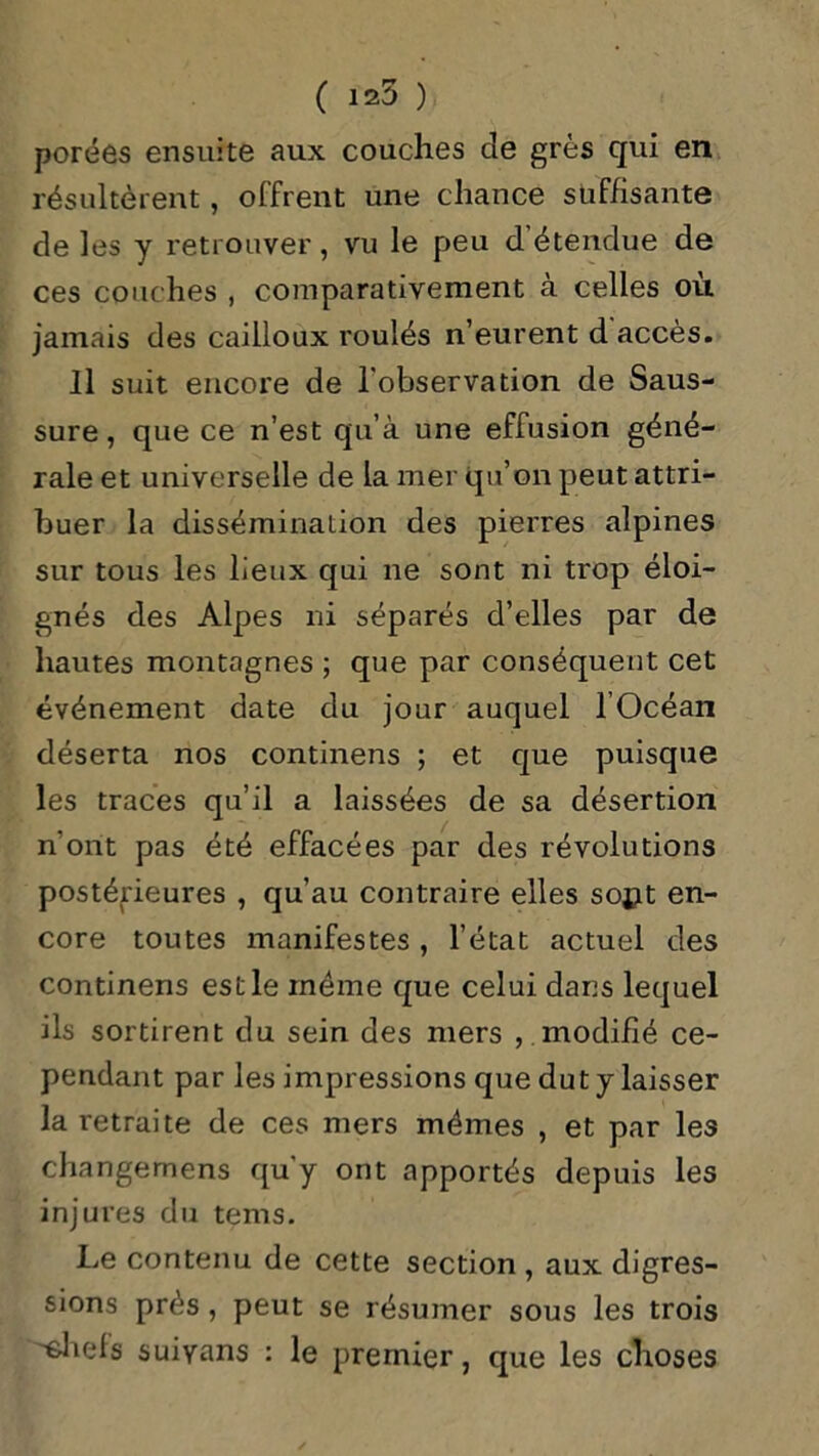 ( 125 ) porées ensuite aux couches cle grès qui en résultèrent, offrent une chance suffisante de les y retrouver, vu le peu d'étendue de ces couches , comparativement à celles où jamais des cailloux roulés n’eurent d accès. 11 suit encore de l'observation de Saus- sure, que ce n’est qu’à une effusion géné- rale et universelle de la mer qu’on peut attri- buer la dissémination des pierres alpines sur tous les lieux qui ne sont ni trop éloi- gnés des Alpes ni séparés d’elles par de hautes montagnes ; que par conséquent cet événement date du jour auquel l Océan déserta nos continens ; et que puisque les traces qu’il a laissées de sa désertion n ont pas été effacées par des révolutions postérieures , qu’au contraire elles sopt en- core toutes manifestes , l’état actuel des continens est le même que celui dans lequel ils sortirent du sein des mers , modifié ce- pendant par les impressions que dut y laisser la retraite de ces mers mêmes , et par les changemens qu’y ont apportés depuis les injures du tems. Le contenu de cette section , aux digres- sions prés, peut se résumer sous les trois '•ohefs suiyans : le premier, que les choses