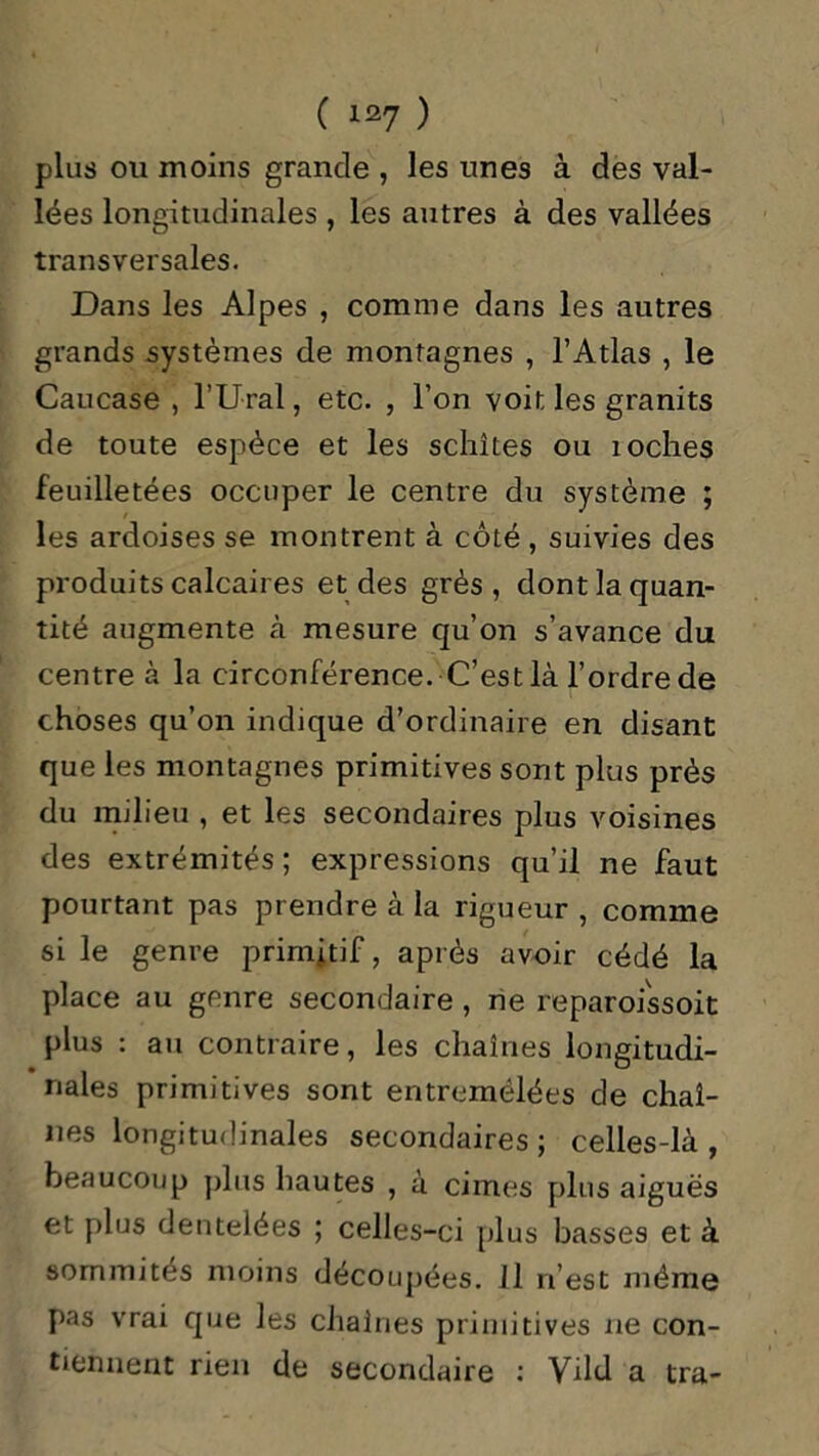 plus ou moins grande , les unes à des val- lées longitudinales , les autres à des vallées transversales. Dans les Alpes , comme dans les autres grands systèmes de montagnes , l’Atlas , le Caucase , l’Ural, etc. , l’on voit les granits de toute espèce et les schîtes ou îoches feuilletées occuper le centre du système ; les ardoises se montrent à côté , suivies des produits calcaires et des grès, dont la quan- tité augmente à mesure qu’on s’avance du centre à la circonférence. C’est là l’ordre de choses qu’on indique d’ordinaire en disant que les montagnes primitives sont plus près du milieu , et les secondaires plus voisines des extrémités; expressions qu’il ne faut pourtant pas prendre à la rigueur , comme si le genre primitif, après avoir cédé la place au genre secondaire , ne reparoissoit plus : au contraire, les chaînes longitudi- nales primitives sont entremêlées de chaî- nes longitudinales secondaires; celles-là, beaucoup plus hautes , à cimes plus aiguës et plus dentelées ; celles-ci plus basses et à sommités moins découpées. 11 n’est même pas vrai que les chaînes primitives ne con- tiennent rien de secondaire : Vdd a tra-