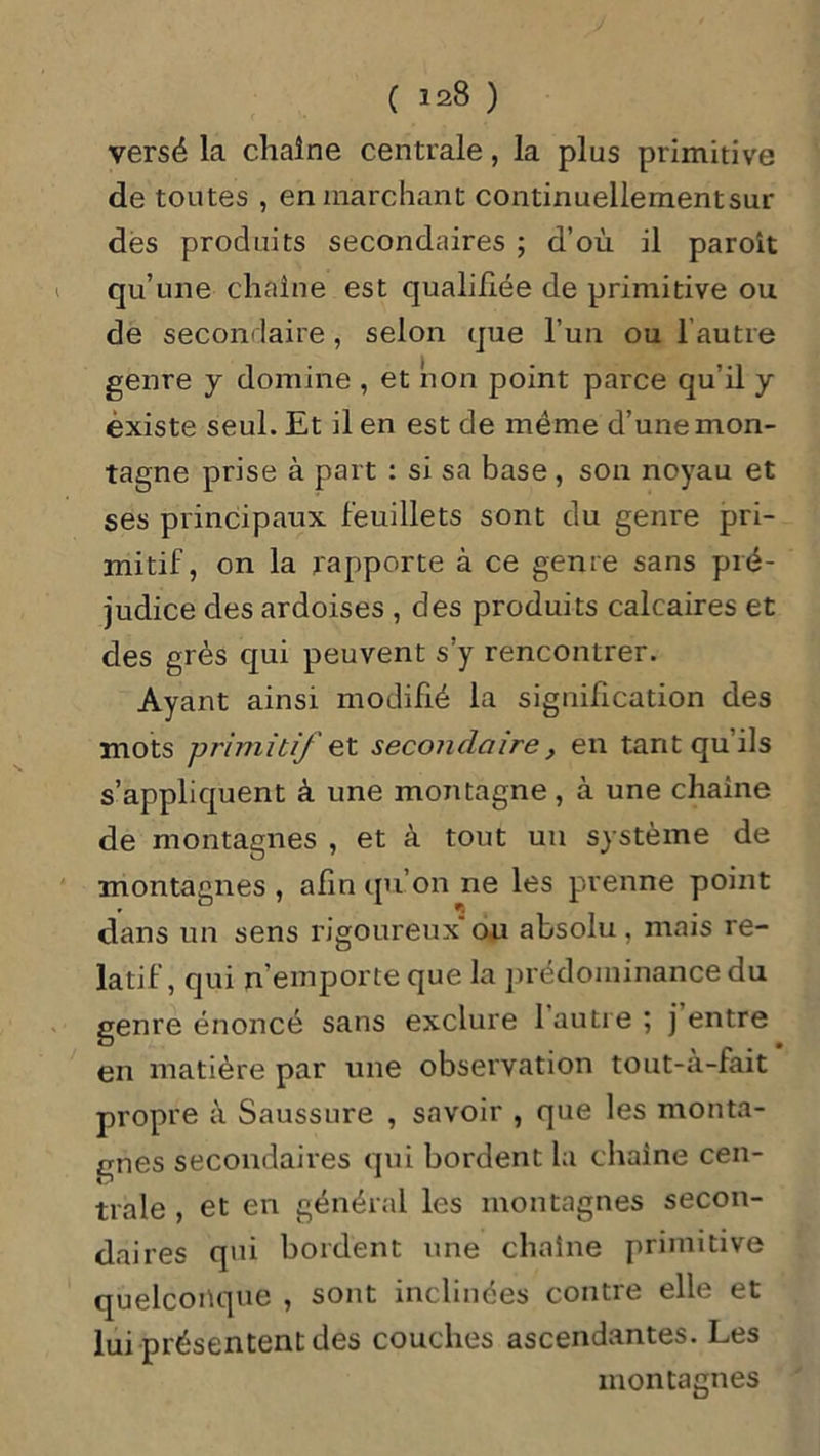 ( 123 ) versé la chaîne centrale, la plus primitive de toutes , en marchant continuellementsur des produits secondaires ; d’où il paroît qu’une chaîne est qualifiée de primitive ou de secondaire, selon que l’un ou l’autre genre y domine , et non point parce qu’il y existe seul. Et il en est de même d’une mon- tagne prise à part : si sa base, son noyau et ses principaux feuillets sont du genre pri- mitif, on la rapporte à ce genre sans pré- judice des ardoises , des produits calcaires et des grès qui peuvent s’y rencontrer. Ayant ainsi modifié la signification des mots primitif et secondaire, en tant qu'ils s’appliquent à une montagne, à une chaîne de montagnes , et à tout un système de montagnes, afin qu’on ne les prenne point dans un sens rigoureuxou absolu, mais re- latif, qui n’emporte que la prédominance du genre énoncé sans exclure l’autre ; j entre en matière par une observation tout-à-fait propre à Saussure , savoir , que les monta- gnes secondaires qui bordent la chaîne cen- trale , et en général les montagnes secon- daires qui bordent une chaîne primitive quelconque , sont inclinées contre elle et lui présentent des couches ascendantes. Les montagnes