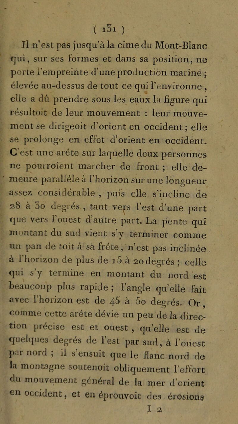 Il n’est pas jusqu’à la cime du Mont-Blanc qui, sur ses formes et dans sa position, ne porte i'empreinte d’une production marine ; élevée au-dessus de tout ce qui l’environne , elle a dû prendre sous les eaux la figure qui résultoit de leur mouvement : leur mouve- ment se dirigeoit d’orient en occident; elle se prolonge en effet d’orient en occident. C'est une arête sur laquelle deux personnes ne pouiroient marcher de front; elle de- meure parallèle à l’horizon sur une longueur assez considérable , puis elle s’incline de 28 à 5o degrés , tant vep l’est d’une part que vers l’ouest d’autre part. La pente qui montant du sud vient s’y terminer comme un pan de toit à sa frété, n’est pas inclinée à l’horizon de plus de i5 à 20degrés ; celle qui s’y termine en montant du nord est beaucoup plus rapide ; l’angle qu’elle fait avec l’horizon est de 4.5 à 5o degrés. Or, comme cette arête dévie un peu de la direc- tion précise est et ouest , qu’elle est de quelques degrés de l’est par sud, à l’ouest par nord ; il s ensuit que le flanc nord rie la montagne soutenoit obliquement l’effort du mouvement général de la mer d’orient en occident, et en éprouvoit des érosions