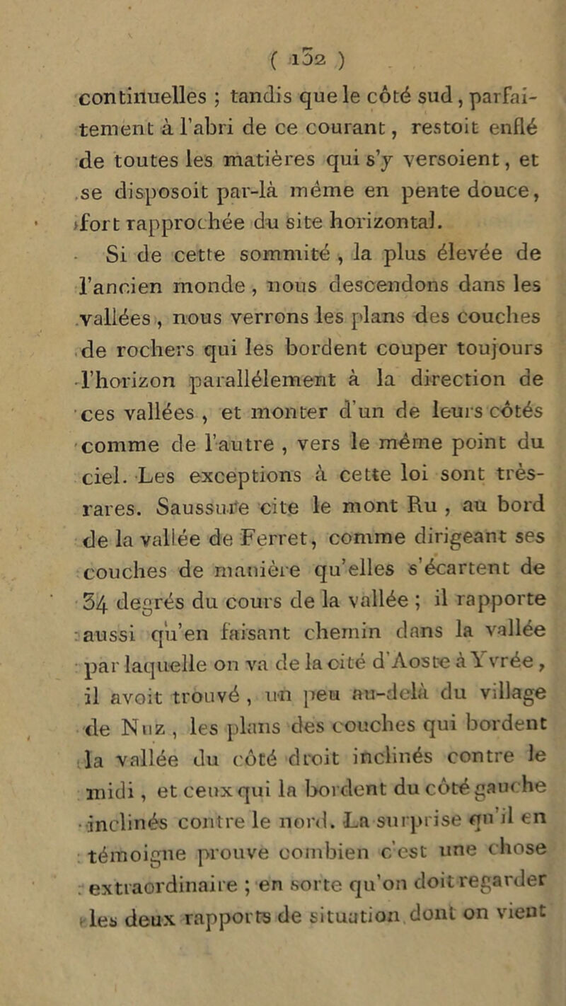continuelles ; tandis que le côté sud , parfai- tement à l’abri de ce courant, restoit enflé de toutes les matières qui s’y versoient, et se disposoit par-là même en pente douce, >fort rapprochée du site horizontal. Si de cette sommité , la plus élevée de l’ancien monde , nous descendons dans les vallées , nous verrons les plans des couches de rochers qui les bordent couper toujours l’horizon parallèlement à la direction de ces vallées , et monter d’un de leurs côtés comme de l’autre , vers le même point du ciel. Les exceptions à cette loi sont très- rares. Saussure cite le mont Ru , au bord de la vallée de Ferret, comme dirigeant ses couches de manière qu’elles s’écartent de 54 degrés du cours de la vallée ; il rapporte aussi qu’en faisant chemin dans la vallée par laquelle on va de la cité d Aoste à \ vrée , il avoit trouvé , un peu au-delà du village de Nuz , les plans des couches qui bordent la vallée du côté droit inclinés contre le midi, et ceux qui la bordent du côté gauche inclinés contre le nord. La surprise qu il en témoigne prouve combien c’est une chose extraordinaire ; en sorte qu’on doit regarder les deux rapports de situation dont on vient