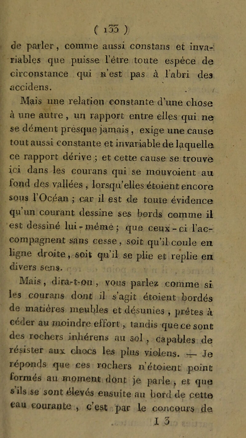 C 135 ) de parler, comme aussi constaiis et inva- riables que puisse l’ètre toute espèce de circonstance qui n’est pas à l’abri des accidens. Mais une relation constante d’une chose à une autre , un rapport entre elles qui ne se dément presque jamais , exige une cause tout aussi constante et invariable de laquelle, ce rapport dérive ; et cette cause se trouve ici dans les courans qui se mouvoient au fond des vallées , lorsqu’elles étoient encore sous l’Océan ; car il est de toute évidence qu un courant dessine ses bords comme il est dessiné lui - meme ; que ceux - ci l’ac- compagnent sans cesse , soit qu’il coule en. ligne droite, soit qu’il se plie et replie en divers sens. Mais, dirait-on , vous parlez comme si les courans dont il s’agit étoient bordés de matières meubles et désunies , prêtes à céder au moindre efforttandis que ce sont des rochers inhérens au sol , capables de résister aux chocs les plus violens. — Je réponds que ces rochers n étoient point lormés au moment dont je parle , et que s ils se sont élevés ensuite au bord de cette tau courante , c est par le concours de
