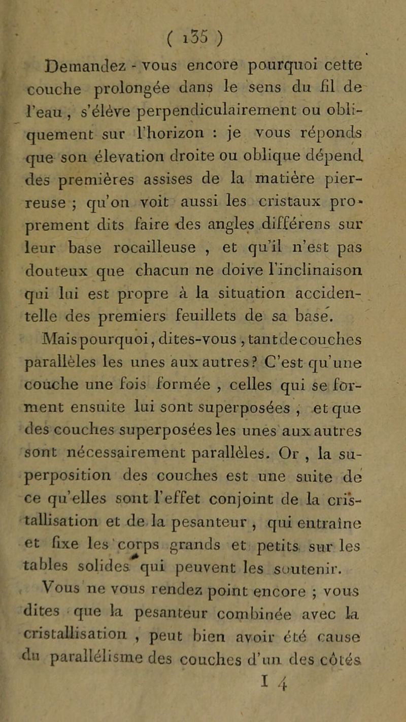 Demandez - vous encore pourquoi cette couche prolongée dans le sens du fil de l’eau , s’élève perpendiculairement ou obli- quement sur l’horizon : je vous réponds que son élévation droite ou oblique dépend des premières assises de la matière pier- reuse ; qu’on voit aussi les cristaux pro- prement dits faire des angles différens sur leur base rocailleuse , et qu’il n’est pas douteux que chacun ne doive l’inclinaison qui lui est propre à la situation acciden- telle des premiers feuillets de sa base. Mais pourquoi, dites-vous ,tantdecouches parallèles les unes aux autres P C’est qu’une couche une fois formée , celles qui se for- ment ensuite lui sont superposées , et que des couches superposées les unes aux autres sont nécessairement parallèles. Or , la su- perposition des couches est une suite de ce qu’elles sont l’effet conjoint de la cris- tallisation et de la pesanteur , qui entraîne et fixe les corps grands et petits sur les tables solides qui peuvent les soutenir. Vous ne vous rendez point encore ; vous dites que la pesanteur combinée avec la cristallisation , peut bien avoir été cause du parallélisme des couches d’un des côtés