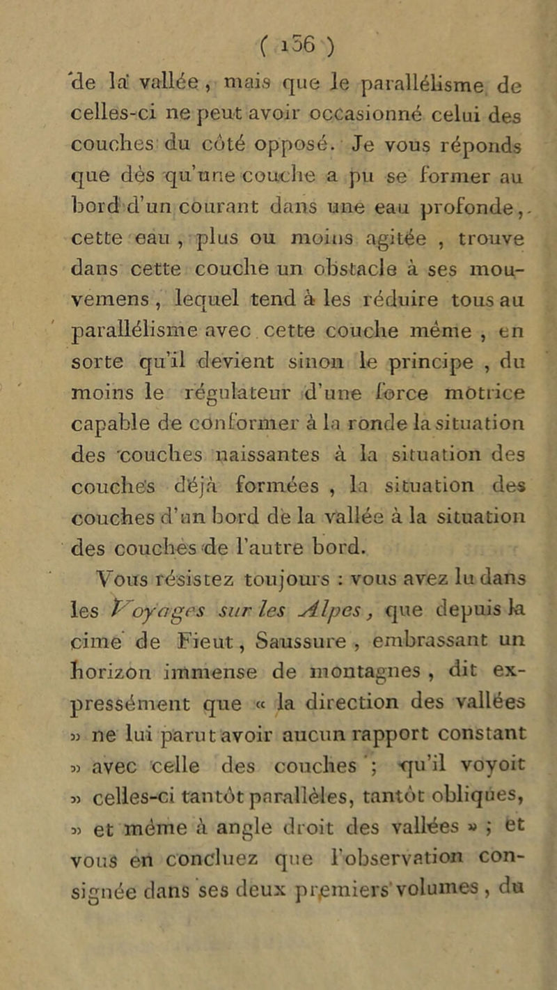 'de la vallée , mais que le parallélisme de celles-ci ne peut avoir occasionné celui des couches du côté opposé. Je vous réponds que dès qu’une couche a pu se former au bord d’un courant dans une eau profonde,, cette eau , plus ou moins agitée , trouve dans cette couche un obstacle à ses mou- vemens , lequel tend à les réduire tous au parallélisme avec cette couche même , en sorte qu’il devient sinon le principe , du moins le régulateur d’une force motrice capable de conformer à la ronde la situation des couches naissantes à la situation des couches déjà formées , la situation des couches d’un bord dé la vallée à la situation des couches de l’autre bord. Vous résistez toujours : vous avez lu dans les ï- oyâges sur les u4.lpes, que depuis la cime de Fieut, Saussure, embrassant un horizon immense de montagnes , dit ex- pressément que « la direction des vallées « ne lui parut avoir aucun rapport constant avec celle des couches ; -qu’il voyoit 33 celles-ci tantôt parallèles, tantôt obliques, 33 et même à angle droit des vallées » ; et vous en concluez que l’observation con- signée dans ses deux premiers volumes , du