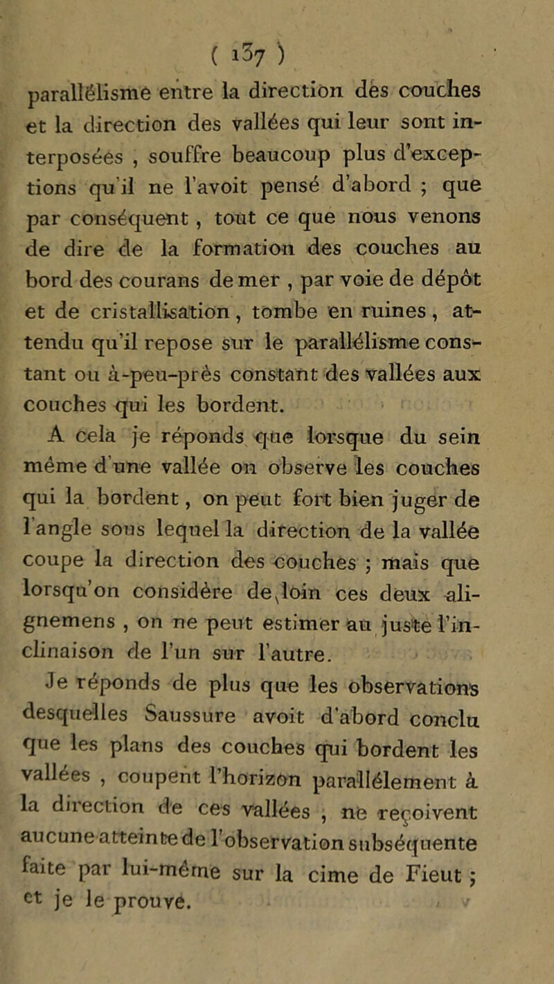 parallélisme entre la direction des couches et la direction des vallées qui leur sont in- terposées , souffre beaucoup plus d’excep- tions qu il ne l’avoit pensé d’abord ; que par conséquent , tout ce que nous venons de dire de la formation des couches au bord des courans de mer , par voie de dépôt et de cristallisation , tombe en ruines , at- tendu qu’il repose sur le parallélisme cons- tant ou à-peu-près constant des vallées aux couches qui les bordent. A cela je réponds que lorsque du sein même d une vallée on observe les couches qui la bordent, on peut fort bien juger de 1 angle sous lequel la direction de la vallée coupe la direction des couches ; mais que lorsqu’on considère deNloin ces deux uli- gnemens , on ne peut estimer au juste l’in- clinaison de l’un sur l’autre. Je réponds de plus que les observations desquelles Saussure avoit d’abord conclu que les plans des couches qui bordent les vallées , coupent l’horizon parallèlement à la diiection de ces vallées , ne reçoivent aucune atteinte de l’observation subséquente faite par lui-meme sur la cime de Fieut ; et je le prouve.