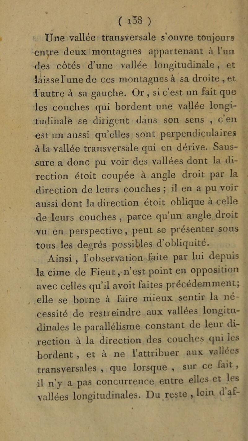 Une vallée transversale s’ouvre toujours entre deux montagnes appartenant à l'un des côtés d’une vallée longitudinale, et laissel’une de ces montagnes à sa droite , et 1 autre à sa gauche. Or , si c’est un fait que les couches qui bordent une vallée longi- tudinale se dirigent dans son sens , c en est un aussi qu’elles sont perpendiculaires à la vallée transversale qui en dérive. Saus- sure a donc pu voir des vallées dont la di- rection étoit coupée à angle droit par la direction de leurs couches ; il en a pu voir aussi dont la direction étoit oblique à celle de leurs couches , parce qu’un angle droit vu en perspective, peut se présenter sous tous les degrés possibles d’obliquité. Ainsi , l’observation faite par lui depuis la cime de Fieut, n’est point en opposition avec celles qu’il avoit faites précédemment; elle se borne à faire mieux sentir la né- cessité de restreindre aux vallees longitu- dinales le parallélisme constant de leui di- rection à la direction des couches qui les bordent , et à ne l’attribuer aux vallées transversales , que lorsque , sur ce fait , il n’y a pas concurrence entre elles et les vallées longitudinales. Du reste , loin daf-