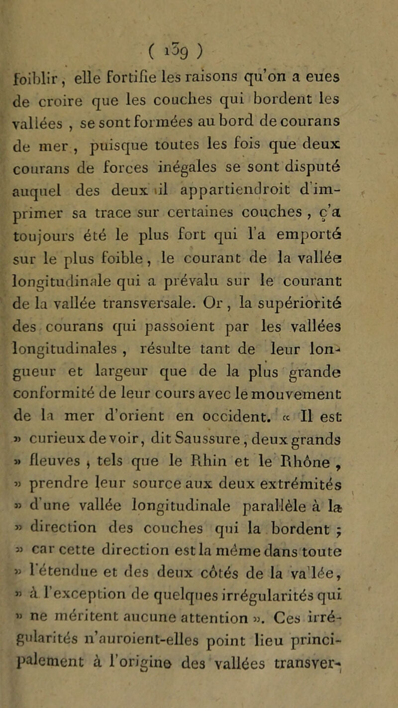 foiblir , elle fortifie les raisons qu’on a eues de croire que les couches qui bordent les vallées , se sont formées au bord decourans de mer , puisque toutes les fois que deux courans de forces inégales se sont disputé auquel des deux ùi appartiendroit d’im- primer sa trace sur certaines couches , c’a toujours été le plus fort qui l’a emporté sur le plus foible, le courant de la vallée longitudinale qui a prévalu sur le courant de la vallée transversale. Or , la supériorité des courans qui passoient par les vallées longitudinales , résulte tant de leur Ion-* gueur et largeur que de la plus grande conformité de leur cours avec le mouvement de la mer d’orient en occident. « Il est » curieux devoir, dit Saussure, deux grands » fleuves » tels que le Rhin et le Rhône , « prendre leur source aux deux extrémités « d’une vallée longitudinale parallèle à la » direction des couches qui la bordent ; » car cette direction est la même dans toute » l’étendue et des deux côtés de la va'lée, « à l’exception de quelques irrégularités qui » ne méritent aucune attention ». Ces irré- gularités n’auroient-elles point lieu princi- palement à l’origine des vallées transyer-