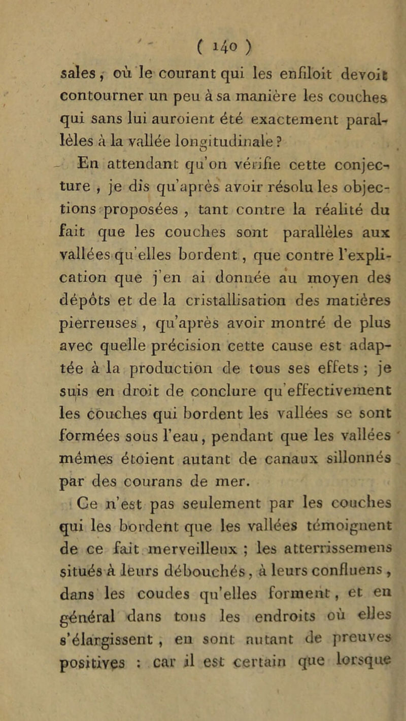 sales, où le courant qui les enfiloit devoit contourner un peu à sa manière les couches qui sans lui auroient été exactement paral- lèles à la vallée longitudinale ? - En attendant qu’on vérifie cette conjec^ ture , je dis qu’après avoir résolu les objec- tions proposées , tant contre la réalité du fait que les couches sont parallèles aux vallées qu elles bordent, que contre l’expli- cation que j’en ai donnée au moyen des dépôts et de la cristallisation des matières pierreuses , qu’après avoir montré de plus avec quelle précision cette cause est adap- tée à la production de tous ses effets ; je suis en droit de conclure qu effectivement les couches qui bordent les vallées se sont formées sous l’eau, pendant que les vallées mêmes étoient autant de canaux sillonnés par des courans de mer. Ce n’est pas seulement par les couches qui les bordent que les vallées témoignent de ce fait merveilleux ; les atterrissemens situés à leurs débouchés, à leurs confluens , dans les coudes qu’elles forment, et en général dans tous les endroits où elles s’élargissent , en sont autant de preuves positives : car il est certain que lorsque