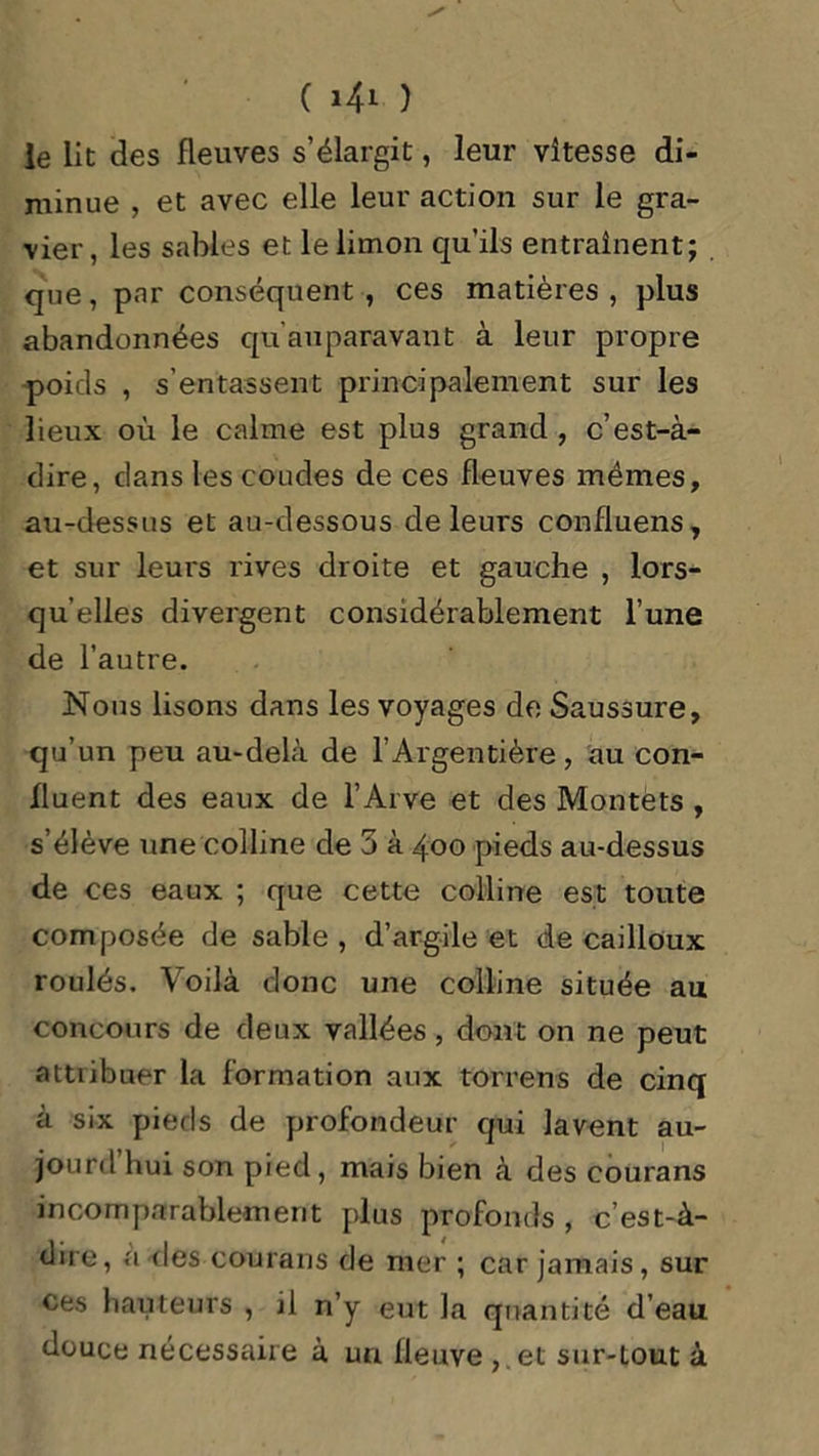 le lit des fleuves s’élargit, leur vitesse di- minue , et avec elle leur action sur le gra- vier, les sables et le limon qu’ils entraînent; que, par conséquent , ces matières , plus abandonnées qu’auparavant à leur propre poids , s’entassent principalement sur les lieux où le calme est plus grand , c’est-à- dire, dans les coudes de ces fleuves mêmes, au-dessus et au-dessous de leurs confluens, et sur leurs rives droite et gauche , lors- qu’elles divergent considérablement l’une de l’autre. Nous lisons dans les voyages de Saussure, qu’un peu au-delà de l’Argentière, au con- fluent des eaux de l’Arve et des Montets , s’élève une colline de 3 à 400 pieds au-dessus de ces eaux ; que cette colline est toute composée de sable, d’argile et de cailloux roulés. Voilà donc une colline située au concours de deux vallées, dont on ne peut attiibuer la formation aux torrens de cinq à six pieds de profondeur qui lavent au- jourd hui son pied, mais bien à des courans incomparablement plus profonds , c est-à- dire, a des courans de mer ; car jamais, sur ces hauteurs , il n’y eut la quantité d’eau douce nécessaire à un fleuve , .et sur-tout à