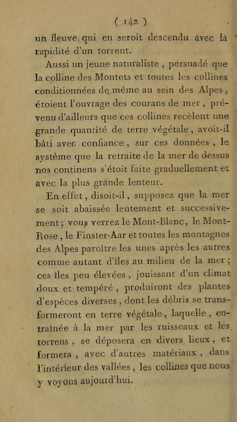 un fleuve, qui en seroit descendu avec la rapidité d’un torrent. Aussi un jeune naturaliste , persuadé que la colline des Montets et toutes les collines conditionnées de même au sein des Alpes , étoient l’ouvrage des courans de mer, pré- venu d’ailleurs que ces collines recèlent une grande quantité de terre végétale , avoit-il bâti avec confiance , sur ces données , le système que la retraite de la mer de dessus 110s continens s’étoit faite graduellement et avec la plus grande lenteur. En effet, disoit-il, supposez que la mer se soit abaissée lentement et successive- ment; voup verrez le Mont-Blanc, le Mont- Piose , le Fins ter-Aar et toutes les montagnes des Alpes paroître les unes après les autres comme autant d’iles au milieu de la mer ; ces îles peu élevées , jouissant d un climat doux et tempéré , produiront des plantes d’espèces diverses , dont les débris se trans- formeront en terre végétale, laquelle, en- traînée à la mer par les ruisseaux et les. torrens , se déposera en divers lieux , et formera , avec d’autres matériaux , dans l’intérieur des vallées , les collines que nous y voyons aujouid hui.