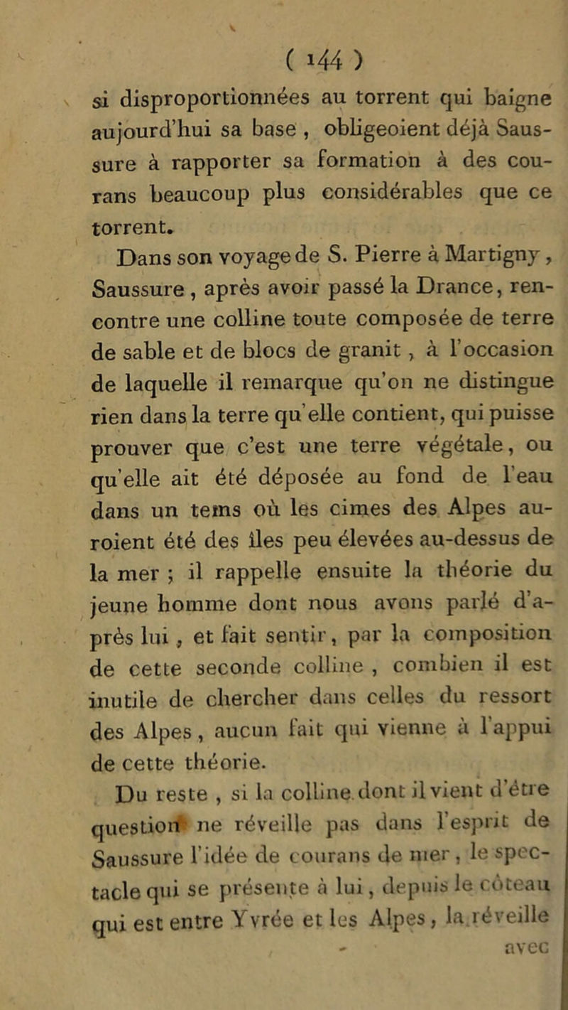 si disproportionnées au torrent qui baigne aujourd’hui sa base , obligeoient déjà Saus- sure à rapporter sa formation à des cou- rans beaucoup plus considérables que ce torrent. Dans son voyage de S. Pierre à Martigny, Saussure , après avoir passé la Drance, ren- contre une colline toute composée de terre de sable et de blocs de granit, à l’occasion de laquelle il remarque qu’on ne distingue rien dans la terre qu’elle contient, qui puisse prouver que c’est une terre végétale, ou quelle ait été déposée au fond de l’eau dans un tems où les cimes des Alpes au- roient été des îles peu élevées au-dessus de la mer ; il rappelle ensuite la théorie du jeune homme dont nous avons parlé d’a- près lui , et fait sentir, par la composition de cette seconde colline , combien il est inutile de chercher dans celles du ressort des Alpes, aucun fait qui vienne a 1 appui de cette théorie. Du reste , si la colline dont il vient d’être question ne réveille pas dans l’esprit de Saussure l’idée de çourans de mer , le spec- tacle qui se présente à lui, depuis le coteau qui est entre Yvrée et lus Alpes, la.réveille - avec