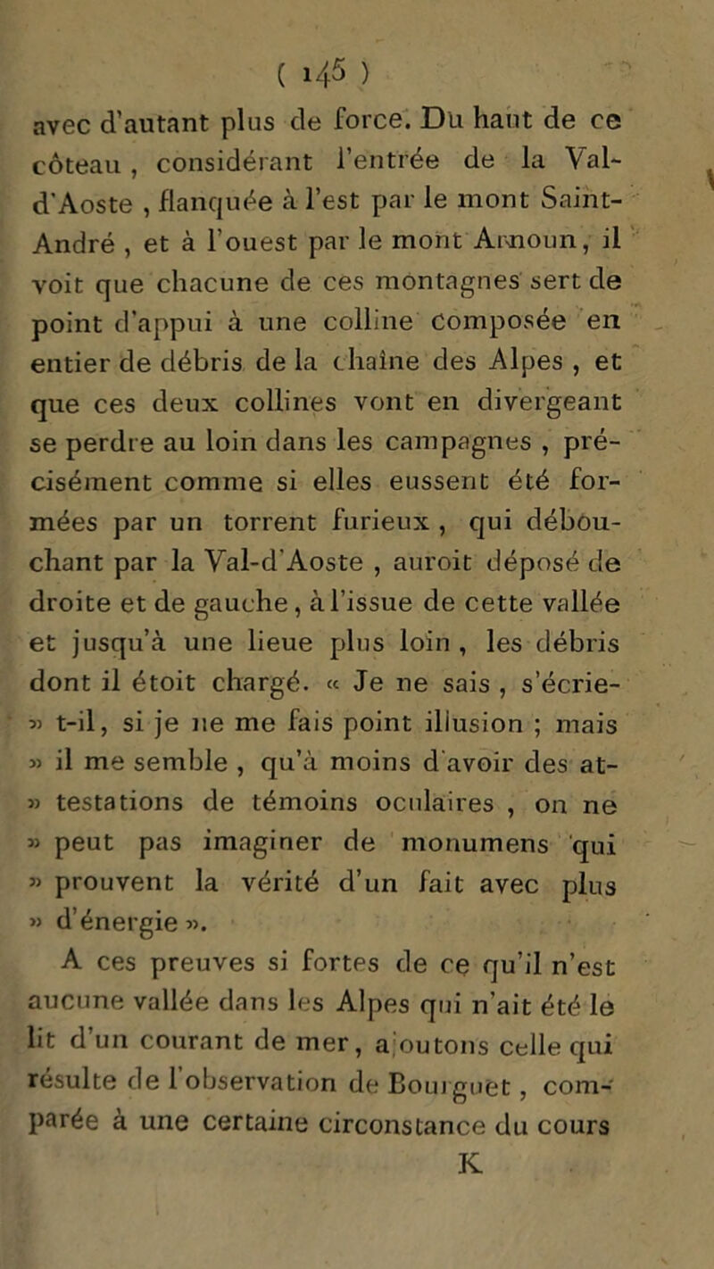 avec d’autant plus de force. Dli haut de ce coteau , considérant l’entrée de la Val- d'Aoste , flanquée à l’est par le mont Saint- André , et à l’ouest par le mont Announ, il voit que chacune de ces montagnes sert de point d’appui à une colline composée en entier de débris de la chaîne des Alpes , et que ces deux collines vont en divergeant se perdre au loin dans les campagnes , pré- cisément comme si elles eussent été for- mées par un torrent furieux , qui débou- chant par la Val-dAoste , auroit déposé de droite et de gauche , à l’issue de cette vallée et jusqu’à une lieue plus loin , les débris dont il étoit chargé. « Je ne sais , s’écrie- « t-il, si je ne me fais point illusion ; mais 33 il me semble , qu’à moins d avoir des at- 33 testations de témoins oculaires , on ne 33 peut pas imaginer de monumens qui 33 prouvent la vérité d’un fait avec plus » d’énergie 33. A ces preuves si fortes de ce qu’il n’est aucune vallée dans les Alpes qui n’ait été le lit d’un courant de mer, ajoutons celle qui résulte de l’observation de Boui guet , com- parée à une certaine circonstance du cours K