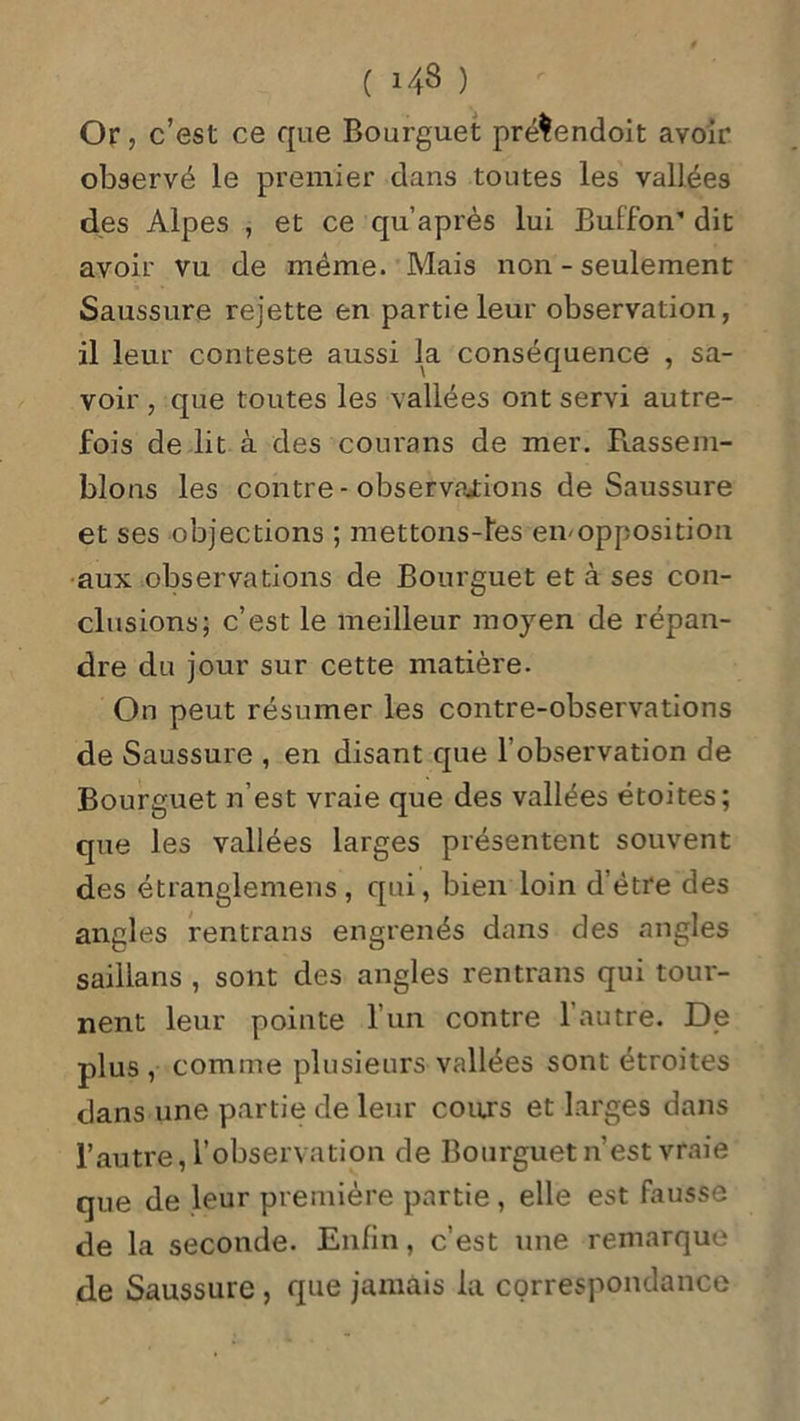 Or, c’est ce que Bourguet pré$endoit avoir observé le premier dans toutes les vallées des Alpes , et ce qu’après lui Buffon’ dit avoir vu de même. Mais non - seulement Saussure rejette en partie leur observation, il leur conteste aussi la conséquence , sa- voir, que toutes les vallées ont servi autre- fois de lit à des courans de mer. Rassem- blons les contre - observations de Saussure et ses objections ; mettons-îes eivopposition aux observations de Bourguet et à ses con- clusions; c’est le meilleur moyen de répan- dre du jour sur cette matière. On peut résumer les contre-observations de Saussure , en disant que l’observation de Bourguet n’est vraie que des vallées étoites; que les vallées larges présentent souvent des étranglemens , qui, bien loin d’être des angles rentrons engrenés dans des angles saillans , sont des angles rentrons qui tour- nent leur pointe 1 un contre 1 autre. De plus , comme plusieurs vallées sont étroites dans une partie de leur cours et larges dans l’autre, l’observation de Bourguet n’est vraie que de leur première partie, elle est fausse de la seconde. Enfin, c’est une remarque de Saussure, que jamais la correspondance