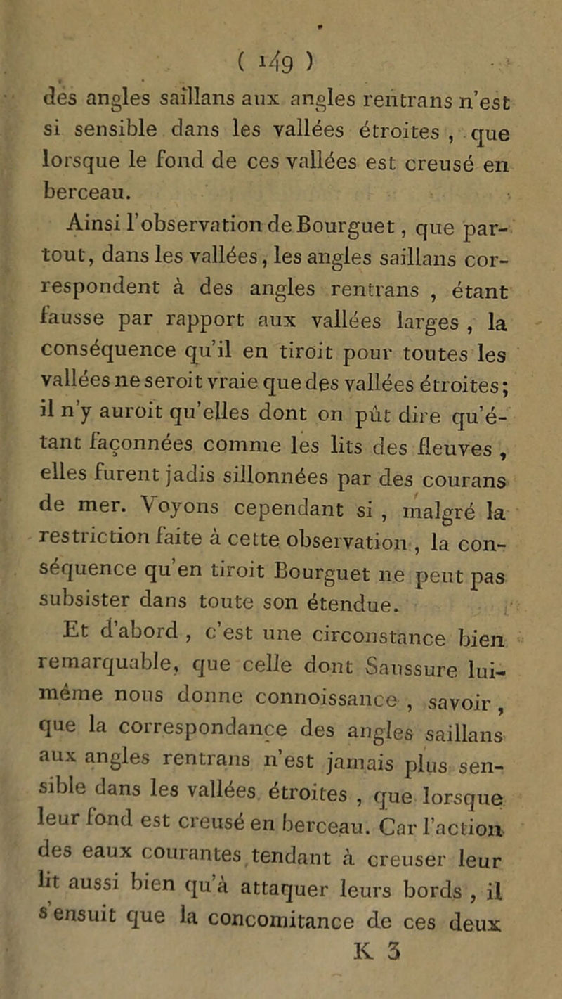 des angles saîllans aux angles rentrans n’est si sensible clans les vallées étroites , que lorsque le fond de ces vallées est creusé en berceau. Ainsi l’observation de Bourguet, que par- tout, dans les vallées, les angles saillans cor- respondent à des angles rentrans , étant fausse par rapport aux vallées larges , la conséquence qu’il en tiroit pour toutes les vallées ne seroit vraie que des vallées étroites ; il n’y auroit quelles dont on pût dire qu’é- tant façonnées comme les lits des fleuves , elles furent jadis sillonnées par des courans de mer. \ oyons cependant si , malgré la restriction faite à cette observation , la con- séquence qu en tiroit Bourguet ne peut pas subsister dans toute son étendue. Et d’abord , c’est une circonstance bien remarquable, que celle dont Saussure lui- même nous donne connoissance , savoir , que la correspondance des angles saillans aux angles rentrans n’est jamais plus sen- sible dans les vallées étroites , que lorsque leur fond est creusé en berceau. Car l’action des eaux courantes tendant «à creuser leur lit aussi bien qu a attaquer leurs bords , il s ensuit que la concomitance de ces deux
