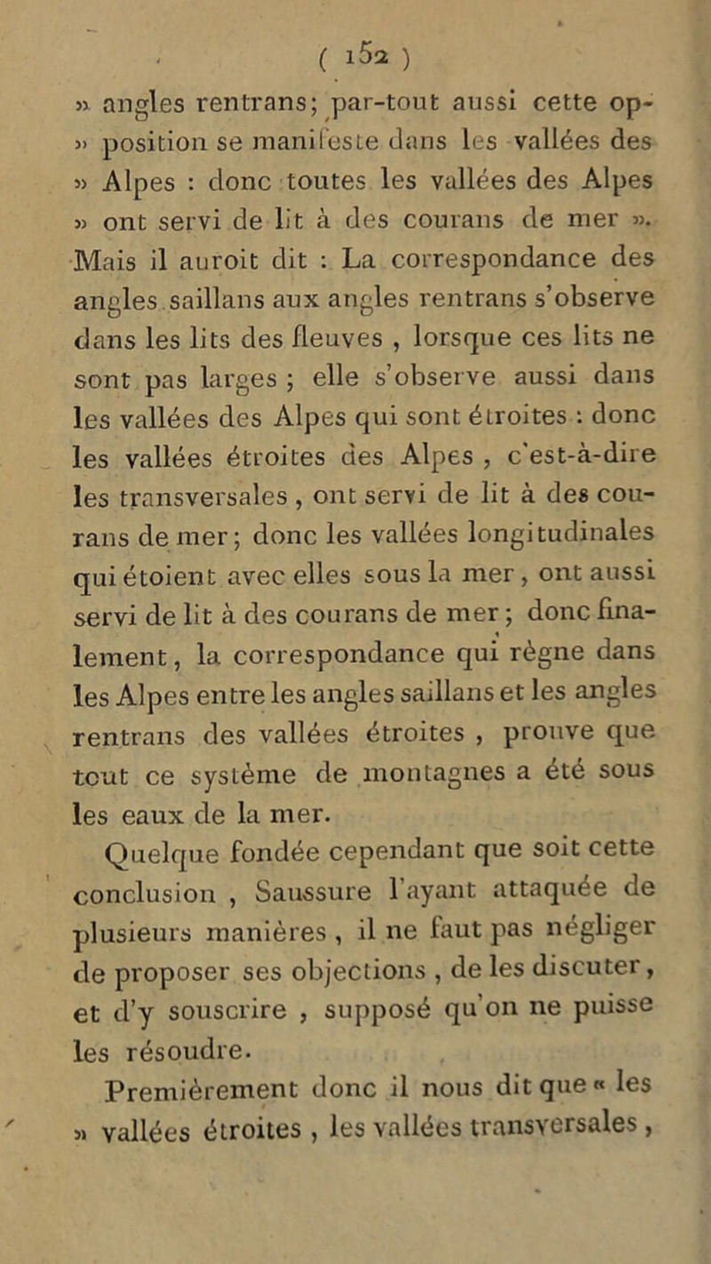 » angles rentrans; par-tout aussi cette op- » position se manifeste dans les vallées des » Alpes : donc toutes les vallées des Alpes » ont servi de lit à des courans de mer ». Mais il auroit dit : La correspondance des angles saillans aux angles rentrans s’observe dans les lits des fleuves , lorsque ces lits ne sont pas larges ; elle s’observe aussi dans les vallées des Alpes qui sont étroites : donc les vallées étroites des Alpes , c'est-à-dire les transversales , ont servi de lit à des cou- rans de mer; donc les vallées longitudinales qui étoient avec elles sous la mer , ont aussi servi de lit à des courans de mer ; donc fina- lement , la correspondance qui règne dans les Alpes entre les angles saillans et les angles rentrans des vallées étroites , prouve que tout ce système de montagnes a été sous les eaux de la mer. Quelque fondée cependant que soit cette conclusion , Saussure l’ayant attaquée de plusieurs manières , il ne faut pas négliger de proposer ses objections , de les discuter, et d’y souscrire , supposé qu’on ne puisse les résoudre. Premièrement donc il nous dit que « les » yallées étroites , les vallées transversales ,