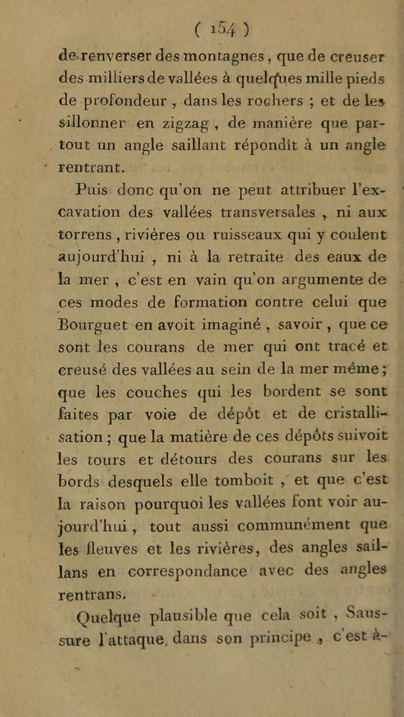 ( i $4 ) de renverser des montagnes , que de creuser des milliers de vallées à quelrfues mille pieds de profondeur , dans les rochers ; et de les sillonner en zigzag , de manière que par- tout un angle saillant répondit à un angle rentrant. Puis donc qu’on ne peut attribuer l’ex- cavation des vallées transversales , ni aux torrens , rivières ou ruisseaux qui y coulent aujourd’hui , ni à la retraite des eaux de la mer , c’est en vain qu’on argumente de ces modes de formation contre celui que Bourguet en avoit imaginé , savoir , que ce sont les courans de mer qui ont tracé et creusé des vallées au sein de la mer même ; que les couches qui les bordent se sont faites par voie de dépôt et de cristalli- sation ; que la matière de ces dépôts suivoit les tours et détours des courans sur les bords desquels elle tomboit , et que c’est la raison pourquoi les vallées font voir au- jourd’hui , tout aussi communément que les fleuves et les rivières, des angles sail- lans en correspondance avec des angles rentrans. Quelque plausible que cela soit , Saus- sure l'attaque dans son principe , c est à-