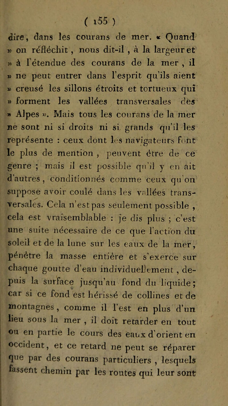dire, dans les courans de mer. « Quand » on réfléchit , nous dit-il , à la largeur et » à l'étendue des courans de la mer , il » ne peut entrer dans l’esprit qu’ils aient » creusé les sillons étroits et tortueux qui » forment les vallées transversales des » Alpes ». Mais tous les courans de la mer ne sont ni si droits ni si grands qu’il les représente : ceux dont les navigateurs font le plus de mention , peuvent être de ce genre ; mais il est possible qu'il y en ait d’autres, conditionnés comme ceux qu'on suppose avoir coulé dans les vallées trans- versales. Cela n’est pas seulement possible , cela est vraisemblable : je dis plus ; c’est une suite nécessaire de ce que l’action du soleil et de la lune sur les eaux de la mer, pénétre la masse entière et s’exerce sur chaque goutte d’eau individuellement , de- puis la surface jusqu’au fond du liquide; car si ce fond est hérissé de collines et de montagnes , comme il l’est en plus d’un lieu sous la mer , il doit retarder en tout ou en partie le cours des eaux d orient en occident, et ce retard ne peut se réparer que par des courans particuliers , lesquels fassent chemin par les routes qui leur sont