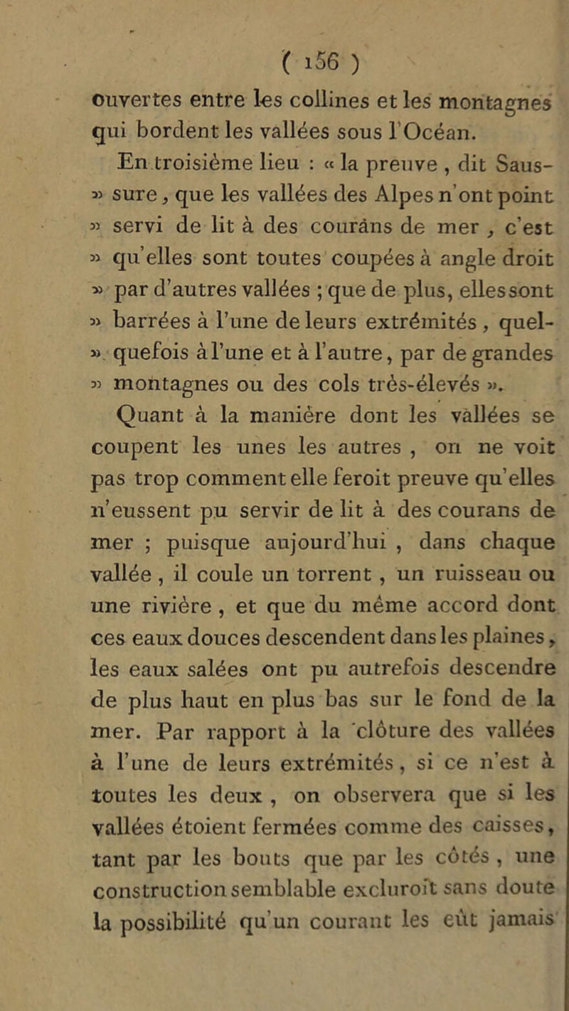 ouvertes entre les collines et les montagnes qui bordent les vallées sous l’Océan. En troisième lieu : « la preuve , dit Saus- » sure, que les vallées des Alpes n’ont point « servi de lit à des courâns de mer , c’est » quelles sont toutes coupées à angle droit » par d’autres vallées ; que de plus, elles sont barrées à l’une de leurs extrémités , quel- » quefois à l’une et à l’autre, par de grandes 33 montagnes ou des cols très-élevés ». Quant à la manière dont les vallées se coupent les unes les autres , on ne voit pas trop comment elle feroit preuve qu’elles n’eussent pu servir de lit à des courans de mer ; puisque aujourd’hui , dans chaque vallée, il coule un torrent , un ruisseau ou une rivière , et que du même accord dont ces eaux douces descendent dans les plaines, les eaux salées ont pu autrefois descendre de plus haut en plus bas sur le fond de la mer. Par rapport à la clôture des vallées à l’une de leurs extrémités, si ce n’est à toutes les deux , on observera que si les vallées étoient fermées comme des caisses, tant par les bouts que par les côtés , une construction semblable excluroft sans doute la possibilité qu’un courant les eût jamais