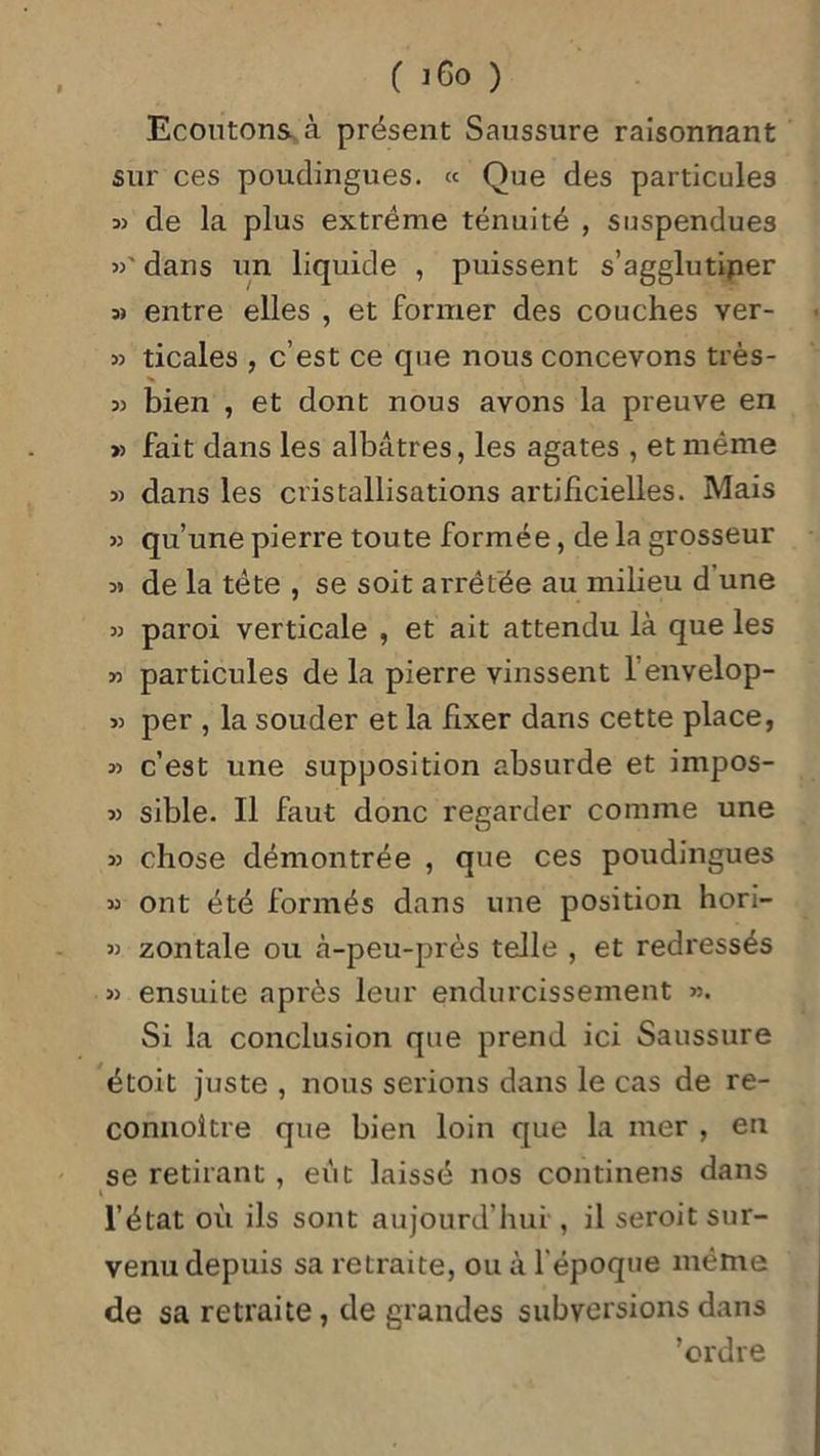 Ecoutons à présent Saussure raisonnant sur ces poudingues. « Que des particules :» de la plus extrême ténuité , suspendues »' dans un liquide , puissent s’agglutiner m entre elles , et former des couches ver- » ticales , c’est ce que nous concevons très- 35 bien , et dont nous avons la preuve en » fait dans les albâtres, les agates , et même 3) dans les cristallisations artificielles. Mais 33 qu’une pierre toute formée, de la grosseur 35 de la tête , se soit arrêtée au milieu d une 33 paroi verticale , et ait attendu là que les 33 particules de la pierre vinssent 1 envelop- 33 per , la souder et la fixer dans cette place, 33 c’est une supposition absurde et impos- 33 sible. Il faut donc regarder comme une 33 chose démontrée , que ces poudingues 33 ont été formés dans une position hori- 33 zontale ou à-peu-près telle , et redressés 33 ensuite après leur endurcissement >3. Si la conclusion que prend ici Saussure étoit juste , nous serions dans le cas de re- connoître que bien loin que la iner , en se retirant , eût laissé nos continens dans i l’état où ils sont aujourd’hui , il seroit sur- venu depuis sa retraite, ou à l'époque même de sa retraite, de grandes subversions dans ’ordre