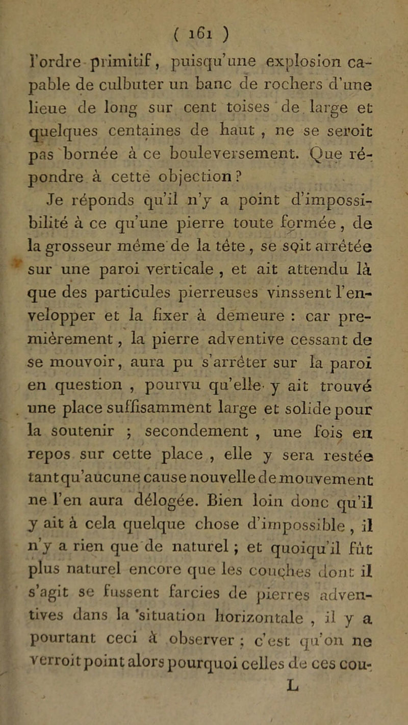 l’ordre primitif, puisqu’une explosion ca- pable de culbuter un banc de rochers d’une lieue de long sur cent toises de large et quelques centaines de haut , ne se seroit pas bornée à ce bouleversement. Que ré- pondre à cette objection ? Je réponds qu’il n’y a point d’impossi- bilité à ce qu’une pierre toute formée, de la grosseur même de la tète , se soit arrêtée sur une paroi verticale , et ait attendu là que des particules pierreuses vinssent l’en- velopper et la fixer à demeure : car pre- mièrement , la pierre adventive cessant de se mouvoir, aura pu s’arrêter sur la paroi en question , pourvu qu’elle' y ait trouvé une place suffisamment large et solide pour la soutenir ; secondement , une fois eu repos sur cette place , elle y sera restée tant qu’aucune cause nouvelle de mouvement ne l’en aura délogée. Bien loin donc qu’il y ait à cela quelque chose d’impossible , il n’y a rien que de naturel ; et quoiqu’il fut plus naturel encore que les couqhes dont il s’agit se fussent farcies de pierres adven- tives dans la 'situation horizontale , il y a pourtant ceci à observer ; c’est qu’on ne verroit point alors pourquoi celles de ces cou- L