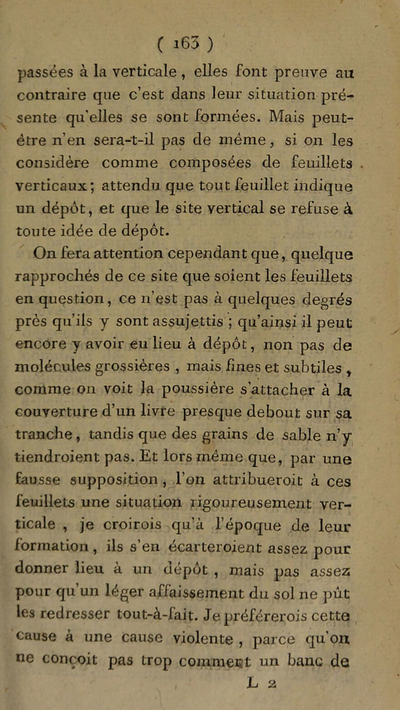 passées à la verticale , elles font preuve au contraire que c’est dans leur situation pré- sente qu'elles se sont formées. Mais peut- être n’en sera-t-il pas de même, si on les considère comme composées de feuillets verticaux; attendu que tout feuillet indique un dépôt, et que le site vertical se refuse à toute idée de dépôt. On fera attention cependant que, quelque rapprochés de ce site que soient les feuillets en question, ce n’est pas à quelques degrés près qu’ils y sont assujettis ; qu’ainsi il peut encore y avoir eu lieu à dépôt, non pas de molécules grossières , mais fines et subtiles , comme on voit la poussière s’attacher à la couverture d’un livre presque debout sur sa tranche , tandis que des grains de sable n’y tiendroient pas. Et lors même que, par une fausse supposition , l’on attribueroit à ces feuillets une situation rigoureusement ver- ticale , je croirois qu’à l’époque de leur formation , ils s’en écarteroient assez pour donner lieu à un dépôt , mais pas assez pour qu un léger affaissement du sol ne put les redresser tout-à-lait. Je préférerois cette cause à une cause violente , parce qu’on ne conçoit pas trop comment un banc de , L 2