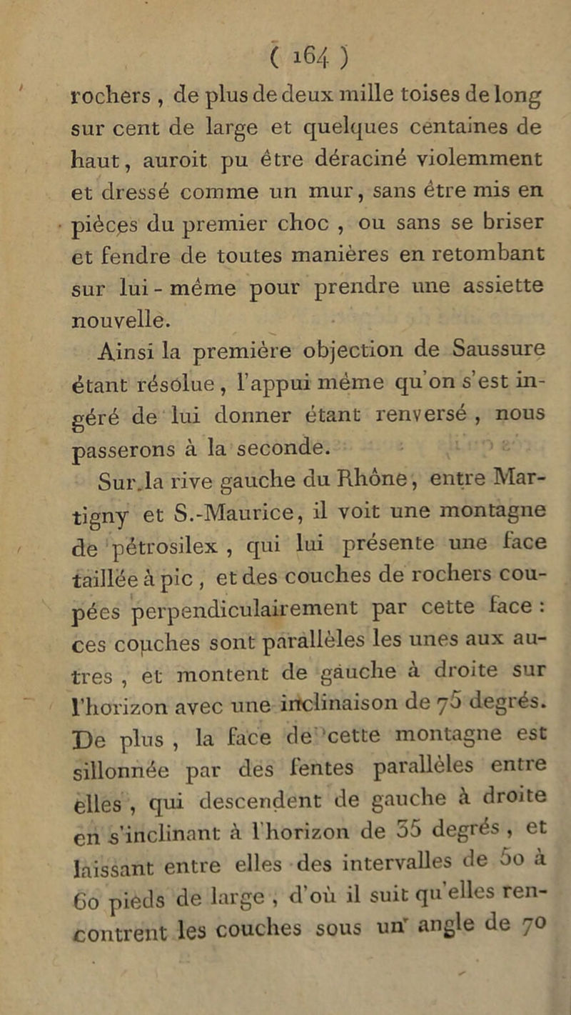 rochers , de plus de deux mille toises de long sur cent de large et quelques centaines de haut, auroit pu être déraciné violemment et dressé comme un mur, sans être mis en pièces du premier choc , ou sans se briser et fendre de toutes manières en retombant sur lui - même pour prendre une assiette nouvelle. Ainsi la première objection de Saussure étant résolue , l’appui même qu on s est in- géré de lui donner étant renversé , nous passerons à la seconde. Sur.la rive gauche du Rhône, entre Mar- tigny et S.-Maurice, il voit une montagne de pétrosilex , qui lui présente une face taillée à pic , et des couches de rochers cou- pées perpendiculairement par cette face : ces couches sont parallèles les unes aux au- tres , et montent de gauche a droite sur l’horizon avec une inclinaison de 76 degrés. De plus , la face de cette montagne est sillonnée par des lentes parallèles entre elles , qui descendent de gauche à droite en s’inclinant à 1 horizon de 55 degrés , et laissant entre elles des intervalles de 5o à Co pieds de large , d’où il suit qu elles ren- contrent les couches sous un' angle de 70