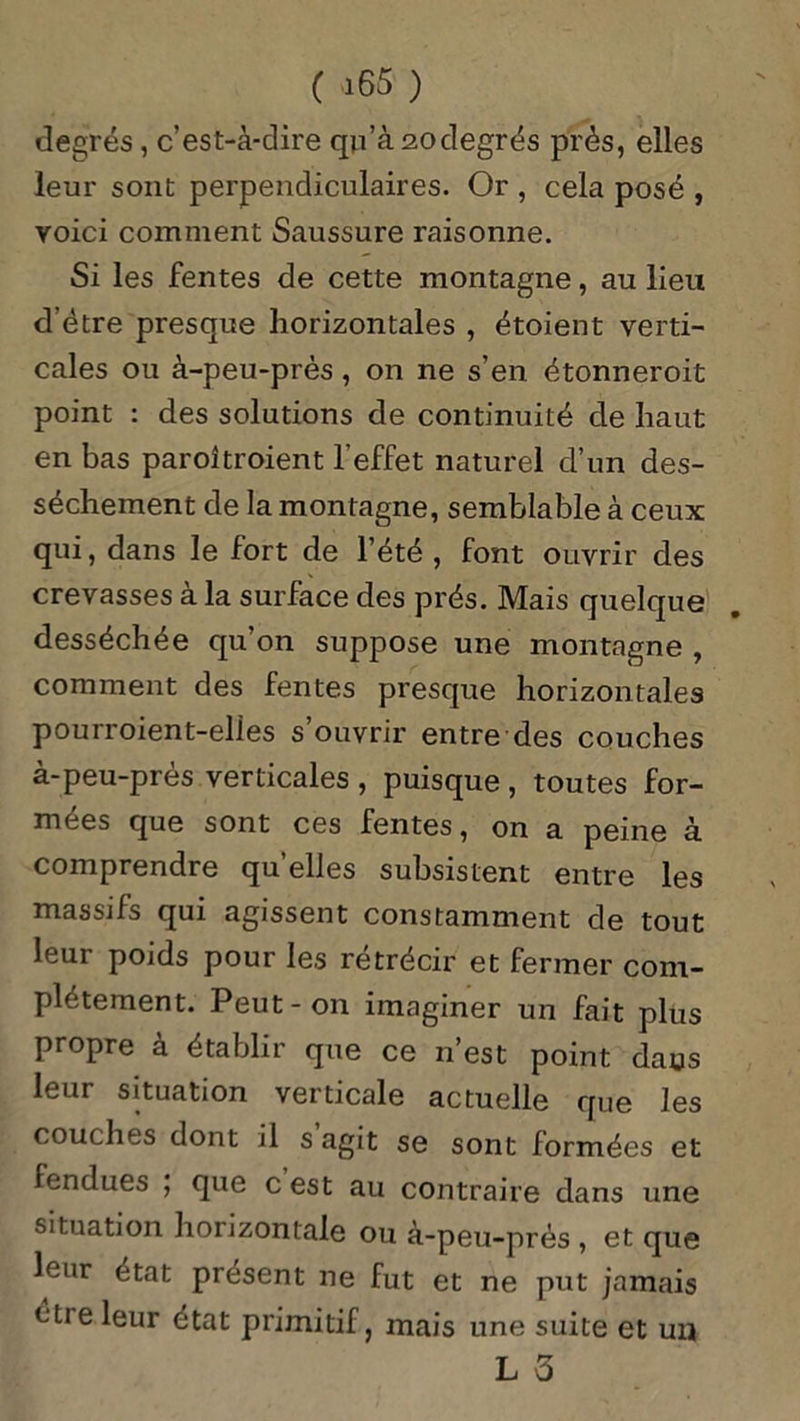 degrés, c’est-à-dire qri’à 20degrés près, elles leur sont perpendiculaires. Or , cela posé , voici comment Saussure raisonne. Si les fentes de cette montagne, au lieu d’ètre presque horizontales , étoient verti- cales ou à-peu-près, on ne s’en étonneroit point : des solutions de continuité de haut en bas paroîtroient l'effet naturel d’un des- sèchement de la montagne, semblable à ceux qui, dans le fort de l’été , font ouvrir des crevasses à la surface des prés. Mais quelque desséchée qu’on suppose une montagne , comment des fentes presque horizontales pourroient-elies s’ouvrir entre des couches à-peu-prés verticales, puisque, toutes for- mées que sont ces fentes, on a peine à comprendre qu’elles subsistent entre les massifs qui agissent constamment de tout leur poids pour les rétrécir et fermer com- plètement. Peut-on imaginer un fait plus propre à établir que ce n’est point dans leur situation verticale actuelle que les couches dont il s agit se sont formées et fendues ; que c est au contraire dans une situation horizontale ou à-peu-près , et que leur état présent ne fut et ne put jamais étie leur état primitif, mais une suite et un L 3