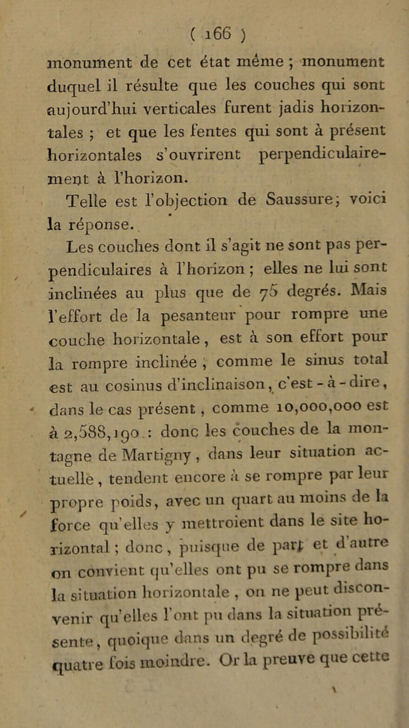 monument de cet état même ; monument duquel il résulte que les couches qui sont aujourd’hui verticales furent jadis horizon- tales ; et que les fentes qui sont à présent horizontales s’ouvrirent perpendiculaire- ment à l’horizon. Telle est l’objection de Saussure; voici la réponse. Les couches dont il s’agit ne sont pas per- pendiculaires à l’horizon ; elles ne lui sont inclinées au plus que de 76 degrés. Mais l’effort de la pesanteur pour rompre une couche horizontale, est à son effort pour la rompre inclinée , comme le sinus total est au cosinus d’inclinaison, c est - à - dire, dans le cas présent , comme 10,000,000 est à 2,588,190 : donc les couches de la mon- tagne de Martigny , dans leur situation ac- tuelle , tendent encore à se rompre par leur propre poids, avec un quart au moins de la force qu’elles y mettroient dans le site ho- rizontal ; donc, puisque de parf et d autre on convient qu’elles ont pu se rompre dans la situation horizontale , on ne peut discon- venir quelles l’ont pu clans la situation pré- sente, quoique dans un degré de possibilité quatre fois moindre. Or la preuve que cette