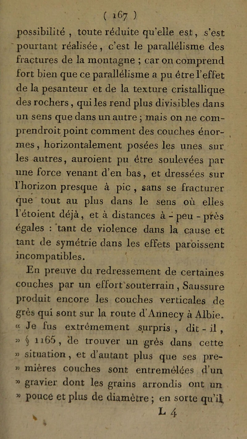 possibilité, toute réduite qu’elle est, s’est pourtant réalisée, c’est le parallélisme des fractures de la montagne ; car on comprend fort bien que ce parallélisme a pu être l’effet de la pesanteur et de la texture cristallique des rochers, qui les rend plus divisibles dans un sens que dans un autre ; mais on ne com- prendrait point comment des couches énor- mes , horizontalement posées les unes sur les autres, auraient pu être soulevées par une force venant d’en bas, et dressées sur 1 horizon presque à pic , sans se fracturer que tout au plus dans le sens où elles 1 étoient déjà, et à distances à - peu - près égales : tant de violence dans la cause et tant de symétrie dans les effets paroissent incompatibles. En preuve du redressement de certaines couches par un effort souterrain , Saussure produit encore les couches verticales de grès qui sont sur la route d’Annecy à Albie. «Je fus extrêmement surpris, dit - il , » § n65, cle trouver un grès dans cette ” situation , et d autant plus que ses pre- « mières couches sont entremêlées d un w gravier dont les grains arrondis ont un ” pouce et plus de diamètre ; en sorte qu’il