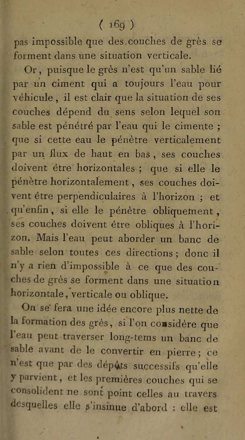 pas impossible que des.couches de grès se forment dans une situation verticale. Or, puisque le grès n’est qu’un sable lié par un ciment qui a toujours l’eau pour véhicule , il est clair que la situation de ses couches dépend du sens selon lequel son sable est pénétré par l’eau qui le cimente ; que si cette eau le pénètre verticalement par un flux de haut en bas , ses couches doivent être horizontales ; que si elle le pénètre horizontalement, ses couches doi- vent être perpendiculaires à l’horizon ; et qu’enfin, si elle le pénètre obliquement , ses couches doivent être obliques à l’hori- zon. Mais l’eau peut aborder un banc de sable selon toutes ces directions ; donc il n’y a rien d’impossible à ce que des cou- ches de grès se forment dans une situation horizontale, verticale ou oblique. On sé fera une idée encore plus nette de la formation des grés, si l’on considère que l’eau peut traverser long-tems un banc de sable avant do le convertir en pierre ce n est que par des dépôts successifs qu’elle y parvient, et les premières couches qui se consolident ne sont point celles au travers desquelles elle s’insinue d’abord : elle est