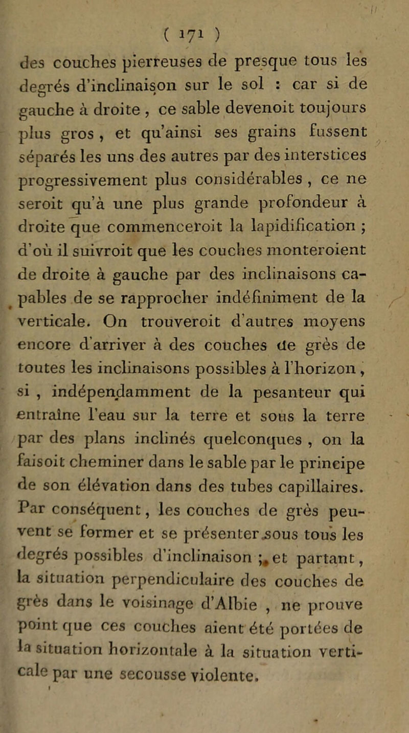des couches pierreuses de presque tous les degrés d’inclinaison sur le sol : car si de gauche à droite , ce sable devenoit toujours plus gros , et qu ainsi ses grains fussent séparés les uns des autres par des interstices progressivement plus considérables , ce 11e seroit qu’à une plus grande profondeur à droite que commenceroit la lapidification ; d’où il suivroit que les couches monteroient de droite à gauche par des inclinaisons ca- pables de se rapprocher indéfiniment de la verticale. On trouveroit d’autres moyens encore d’arriver à des couches de grès de toutes les inclinaisons possibles à l’horizon , si , indépendamment de la pesanteur qui entraîne l’eau sur la terre et sous la terre par des plans inclinés quelconques , on la faisoit cheminer dans le sable par le principe de son élévation dans des tubes capillaires. Par conséquent, les couches de grès peu- vent se former et se présenterions tous les degrés possibles d’inclinaison ;#et partant, la situation perpendiculaire des couches de grès dans le voisinage d’Albie , ne prouve point que ces couches aient été portées de la situation horizontale à la situation verti- cale par une secousse violente.