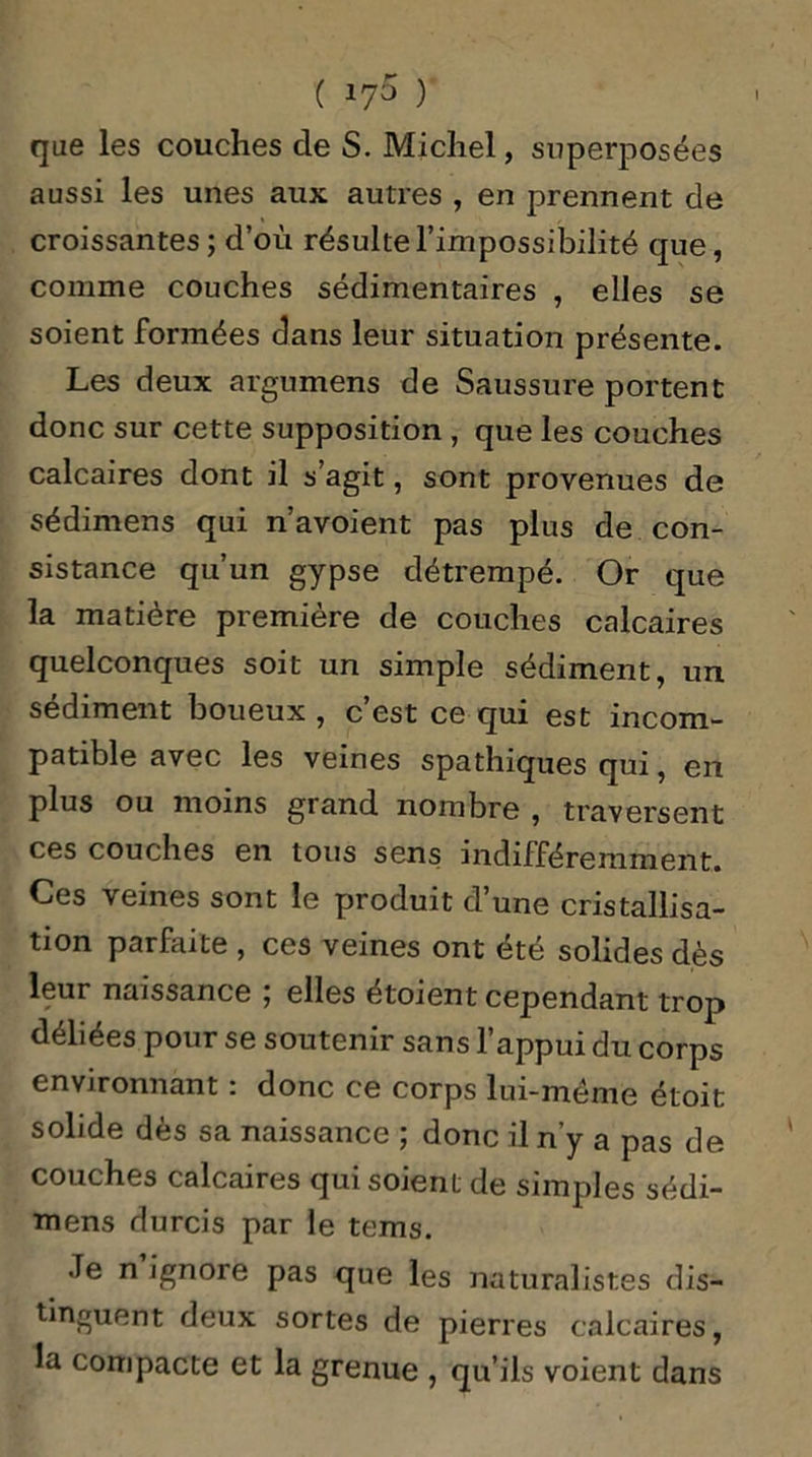 que les couches de S. Michel, superposées aussi les unes aux autres , en prennent de croissantes ; d’où résulte l’impossibilité que, comme couches sédimentaires , elles se soient formées dans leur situation présente. Les deux argumens de Saussure portent donc sur cette supposition , que les couches calcaires dont il s’agit, sont provenues de sédimens qui n’avoient pas plus de con- sistance qu’un gypse détrempé. Or que la matière première de couches calcaires quelconques soit un simple sédiment, un sédiment boueux , c’est ce qui est incom- patible avec les veines spathiques qui, en plus ou moins grand nombre , traversent ces couches en tous sens indifféremment. Ces veines sont le produit d’une cristallisa- tion parfaite , ces veines ont été solides dès leur naissance ; elles étoient cependant trop déliées pour se soutenir sans l’appui du corps environnant : donc ce corps lui-mème étoit solide dès sa naissance ; donc il n’y a pas de couches calcaires qui soient de simples sédi- mens durcis par le tems. Je n ignore pas que les naturalistes dis- tinguent deux sortes de pierres calcaires, la compacte et la grenue , qu’ils voient dans