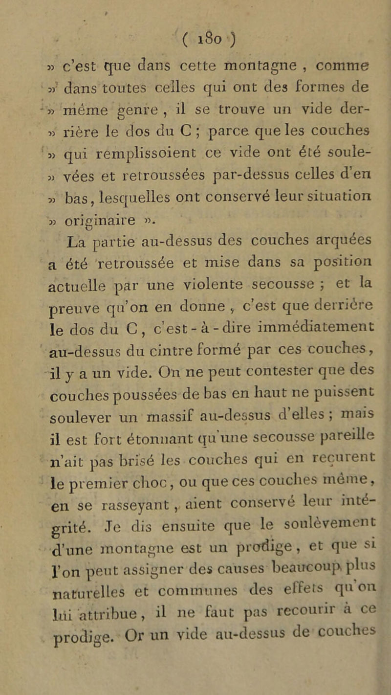 ( iSo o 33 dans toutes celles qui ont des formes de 33 même genre , il se trouve un vide der- 33 rière le dos du C ; parce que les couches 33 qui remplissoient ce vide ont été soule- 33 vées et retroussées par-dessus celles d’en 33 bas, lesquelles ont conservé leur situation 33 originaire 33. La partie au-dessus des couches arquées a été retroussée et mise dans sa position actuelle par une violente secousse ; et la preuve qu’on en donne , c’est que derrière le dos du C, c’est-à-dire immédiatement au-dessus du cintre formé par ces couches, il y a un vide. On 11e peut contester que des couches poussées de bas en haut ne puissent soulever un massif au-dessus d elles ; mais il est fort étonnant qu une secousse pareille n’ait pas brisé les couches qui en reçurent le premier choc, ou que ces couches même, en se rasseyant,, aient conserve leur inté- grité. Je dis ensuite que le soulèvement cl’une montagne est un prodige, et que si l’on peut assigner des causes beaucoup plus naturelles et communes des elfets qu on lai attribue, il ne faut pas recourir a ce prodige. Or un vide au-dessus de couches